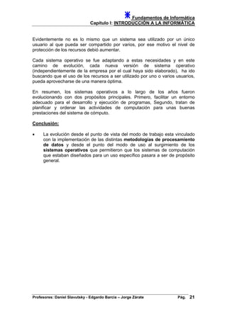 Fundamentos de Informática
Capítulo I: INTRODUCCIÓN A LA INFORMÁTICA
Evidentemente no es lo mismo que un sistema sea utilizado por un único
usuario al que pueda ser compartido por varios, por ese motivo el nivel de
protección de los recursos debió aumentar.
Cada sistema operativo se fue adaptando a estas necesidades y en este
camino de evolución, cada nueva versión de sistema operativo
(independientemente de la empresa por el cual haya sido elaborado), ha ido
buscando que el uso de los recursos a ser utilizado por uno o varios usuarios,
pueda aprovecharse de una manera óptima.
En resumen, los sistemas operativos a lo largo de los años fueron
evolucionando con dos propósitos principales. Primero, facilitar un entorno
adecuado para el desarrollo y ejecución de programas, Segundo, tratan de
planificar y ordenar las actividades de computación para unas buenas
prestaciones del sistema de cómputo.
Conclusión:
• La evolución desde el punto de vista del modo de trabajo esta vinculado
con la implementación de las distintas metodologías de procesamiento
de datos y desde el punto del modo de uso al surgimiento de los
sistemas operativos que permitieron que los sistemas de computación
que estaban diseñados para un uso específico pasara a ser de propósito
general.
Profesores: Daniel Slavutsky - Edgardo Barcia – Jorge Zárate Pág. 21
 