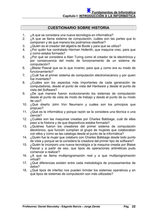 Fundamentos de Informática
Capítulo I: INTRODUCCIÓN A LA INFORMÁTICA
CUESTIONARIO SOBRE HISTORIA
1. ¿A que se considera una nueva tecnología en informática?
2. ¿A que se llama sistema de computación, cuáles son las partes que lo
componen y de qué manera los podríamos clasificar?
3. ¿Quién es el creador del algebra de Boole y para que se utiliza?
4. ¿Por quién fue contratado Herman Hollerith, que maquina creo, para que
y como estaba formada?
5. ¿Por qué se considera a Alan Turing como el creador de la electrónica y
por consecuencia del modo de funcionamiento de un sistema de
computación?
6. ¿Blaise Pascal que es lo que invento, para que y como era su modo de
funcionamiento?
7. ¿Cuál fue el primer sistema de computación electromecánico y por quien
fue inventado?
8. ¿Cuáles son los aspectos más importantes de cada generación de
computadoras, desde el punto de vista del Hardware y desde el punto de
vista del Software?
9. ¿De qué manera fueron evolucionando los sistemas de computación
desde el punto de vista de modo de trabajo y desde el punto de su modo
de uso?
10. ¿Qué diseño John Von Neumann y cuáles son los principios que
propuso?
11. ¿Qué es la informática y porque razón se la considera una técnica o una
ciencia?
12. ¿Cuáles son las maquinas creadas por Charles Babbage, cuál de ellas
paso a la historia y de que dispositivos estaba formada?
13. ¿Quiénes fueron los creadores del primer sistema de computación
electrónico, que función cumplían el grupo de mujeres que colaboraban
con ellos y como se las cataloga desde el punto de la informática?
14. ¿Quién fue la mujer que colaboro con Charles Babbage desde todo punto
de vista y porque se la considera la creadora del primer tipo de software?
15. ¿Quién le incorporo una nueva tecnología a la maquina creada por Blaise
Pascal y a partir de eso, que tipos de operaciones aritméticas pudo
comenzar a realizar?
16. ¿A que se llama multiprogramación real y a que multiprogramación
virtual?
17. ¿Qué diferencias existen entre cada metodología de procesamientos de
datos?
18. ¿Qué tipos de interfaz nos pueden brindar los sistemas operativos y en
qué tipos de sistemas de computación son más utilizadas?
Profesores: Daniel Slavutsky - Edgardo Barcia – Jorge Zárate Pág. 22
 