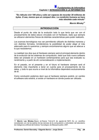 Fundamentos de Informática
Capítulo I: INTRODUCCIÓN A LA INFORMÁTICA
"Es ridículo vivir 100 años y sólo ser capaces de recordar 30 millones de
bytes. O sea, menos que un compact disc. La condición humana se hace
más obsoleta cada minuto"
Marvin Minsky11
INTRODUCCIÓN
Desde el punto de vista de la evolución todo lo que tenía que ver con el
procesamiento de datos estuvo vinculado con el Hardware, dado que siempre
se utilizaron elementos físicos de distintas características para poder realizarlo.
Los avances tecnológicos nos van permitiendo utilizarlo de distintas maneras y
con distintos formatos, brindándonos la posibilidad de poder elegir el más
adecuado para lo queramos y siempre encontraremos alguno que se adecue a
lo que necesitemos.
La realidad nos dice que el Hardware siempre será el principal elemento dentro
de la evolución de los sistemas de computación, dado que todo nuevo software
debe ser probado en un hardware contemporáneo para que sea evaluado su
rendimiento y a partir de ahí comercialización o implementación.
En el pasado, en el presente y en el futuro el hardware siempre será el
elemento más importante a tener en cuenta para el procesamiento de los
datos, y todo lo que ocurra a nivel de la informática dependerá exclusivamente
de él.
Como conclusión podemos decir que el hardware siempre existirá, en cambio
el software solo existirá, si existe un hardware en donde pueda ser utilizado.
11 Marvin Lee Minsky (Nacio en Nueva York el 9 de agosto de 1927) Es un científico
considerado uno de los padres de las ciencias de la computación y cofundador del laboratorio
de inteligencia artificial del Instituto Tecnológico de Massachusetts o MIT.
Profesores: Daniel Slavutsky - Edgardo Barcia – Jorge Zárate Pág. 24
 