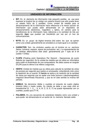 Fundamentos de Informática
Capítulo I: INTRODUCCIÓN A LA INFORMÁTICA
UNIDADES DE INFORMACIÓN
• BIT: Es el elemento de información más pequeño posible, se usa para
expresar la longitud de un código con sistema binario que sólo puede tener
un estado físico de 2 posibles. Como unidad de medida para el
almacenamiento de la información hace referencia a la menor porción de
información que puede estar almacenada en un dispositivo de
almacenamiento electrónico, magnético u óptico, en cambio para la
transferencia de la información hace referencia a la cantidad de bits por
segundo (bps) que pueden ser transferido por vez por un bus de
comunicaciones.
• BYTE: Es un grupo de dígitos binarios (bit) sobre los que se operan
como una unidad, generalmente se considera a un byte igual a un carácter.
• CARÁCTER: Son los símbolos usados por el hombre en su escritura
(letras, números, espacio, signos de puntuación, etc.). La representación de
un carácter alfanumérico esta dado generalmente por 1 byte de 8 bit
(octeto = 8 Bits).
• FLOPS (Floating point Operations Per Second - Operaciones de punto
flotante por segundo): Es la unidad de medida que se utiliza en informática
para medir el rendimiento de una computadora. No debe usarse en singular
(FLOP) pues la última S se refiere a segundos.
• HERTZ: Unidad de medida que se utiliza para calcular la cantidad de ciclos
de proceso por segundo que realiza un procesador, entendiendo ciclo como
la repetición de un evento. El hercio se aplica a la medición de la cantidad
de veces por segundo que se repite una onda (sonora o electromagnética)
magnitud denominada frecuencia, y que es en este sentido la inversa del
periodo.
• NIBBLE: Se denomina nibble o cuarteto al conjunto de cuatro dígitos
binarios (bits) o medio octeto. Su interés se debe a que cada cifra en
hexadecimal (0, 1, 2,..., 9, A, B, C, D, E, F) se puede representar con un
cuarteto, puesto que 24
=16.
• PALABRA: Es una secuencia de caracteres tratados como una unidad y
que puede ser almacenado en un sector de la memoria llamado celda.
Profesores: Daniel Slavutsky - Edgardo Barcia – Jorge Zárate Pág. 25
 