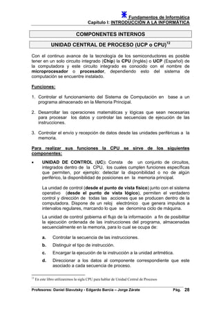 Fundamentos de Informática
Capítulo I: INTRODUCCIÓN A LA INFORMÁTICA
COMPONENTES INTERNOS
UNIDAD CENTRAL DE PROCESO (UCP o CPU)12
Con el continuo avance de la tecnología de los semiconductores es posible
tener en un solo circuito integrado (Chip) la CPU (Inglés) o UCP (Español) de
la computadora y este circuito integrado es conocido con el nombre de
microprocesador o procesador, dependiendo esto del sistema de
computación se encuentre instalado.
Funciones:
1. Controlar el funcionamiento del Sistema de Computación en base a un
programa almacenado en la Memoria Principal.
2. Desarrollar las operaciones matemáticas y lógicas que sean necesarias
para procesar los datos y controlar las secuencias de ejecución de las
instrucciones.
3. Controlar el envío y recepción de datos desde las unidades periféricas a la
memoria.
Para realizar sus funciones la CPU se sirve de los siguientes
componentes:
• UNIDAD DE CONTROL (UC): Consta de un conjunto de circuitos,
integrados dentro de la CPU, los cuales cumplen funciones específicas
que permiten, por ejemplo: detectar la disponibilidad o no de algún
periférico, la disponibilidad de posiciones en la memoria principal.
La unidad de control (desde el punto de vista físico) junto con el sistema
operativo (desde el punto de vista lógico), permiten el verdadero
control y dirección de todas las acciones que se producen dentro de la
computadora. Dispone de un reloj electrónico que genera impulsos a
intervalos regulares, marcando lo que se denomina ciclo de máquina.
La unidad de control gobierna el flujo de la información a fin de posibilitar
la ejecución ordenada de las instrucciones del programa, almacenadas
secuencialmente en la memoria, para lo cual se ocupa de:
a. Controlar la secuencia de las instrucciones.
b. Distinguir el tipo de instrucción.
c. Encargar la ejecución de la instrucción a la unidad aritmética.
d. Direccionar a los datos al componente correspondiente que este
asociado a cada secuencia de proceso.
12
En este libro utilizaremos la sigla CPU para hablar de Unidad Central de Procesos
Profesores: Daniel Slavutsky - Edgardo Barcia – Jorge Zárate Pág. 28
 