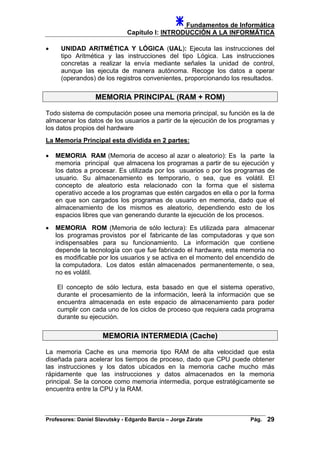 Fundamentos de Informática
Capítulo I: INTRODUCCIÓN A LA INFORMÁTICA
• UNIDAD ARITMÉTICA Y LÓGICA (UAL): Ejecuta las instrucciones del
tipo Aritmética y las instrucciones del tipo Lógica. Las instrucciones
concretas a realizar la envía mediante señales la unidad de control,
aunque las ejecuta de manera autónoma. Recoge los datos a operar
(operandos) de los registros convenientes, proporcionando los resultados.
MEMORIA PRINCIPAL (RAM + ROM)
Todo sistema de computación posee una memoria principal, su función es la de
almacenar los datos de los usuarios a partir de la ejecución de los programas y
los datos propios del hardware
La Memoria Principal esta dividida en 2 partes:
• MEMORIA RAM (Memoria de acceso al azar o aleatorio): Es la parte la
memoria principal que almacena los programas a partir de su ejecución y
los datos a procesar. Es utilizada por los usuarios o por los programas de
usuario. Su almacenamiento es temporario, o sea, que es volátil. El
concepto de aleatorio esta relacionado con la forma que el sistema
operativo accede a los programas que estén cargados en ella o por la forma
en que son cargados los programas de usuario en memoria, dado que el
almacenamiento de los mismos es aleatorio, dependiendo esto de los
espacios libres que van generando durante la ejecución de los procesos.
• MEMORIA ROM (Memoria de sólo lectura): Es utilizada para almacenar
los programas provistos por el fabricante de las computadoras y que son
indispensables para su funcionamiento. La información que contiene
depende la tecnología con que fue fabricado el hardware, esta memoria no
es modificable por los usuarios y se activa en el momento del encendido de
la computadora. Los datos están almacenados permanentemente, o sea,
no es volátil.
El concepto de sólo lectura, esta basado en que el sistema operativo,
durante el procesamiento de la información, leerá la información que se
encuentra almacenada en este espacio de almacenamiento para poder
cumplir con cada uno de los ciclos de proceso que requiera cada programa
durante su ejecución.
MEMORIA INTERMEDIA (Cache)
La memoria Cache es una memoria tipo RAM de alta velocidad que esta
diseñada para acelerar los tiempos de proceso, dado que CPU puede obtener
las instrucciones y los datos ubicados en la memoria cache mucho más
rápidamente que las instrucciones y datos almacenados en la memoria
principal. Se la conoce como memoria intermedia, porque estratégicamente se
encuentra entre la CPU y la RAM.
Profesores: Daniel Slavutsky - Edgardo Barcia – Jorge Zárate Pág. 29
 
