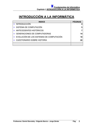 Fundamentos de Informática
Capítulo I: INTRODUCCIÓN A LA INFORMÁTICA
INTRODUCCIÓN A LA INFORMÁTICA
INDICE PÁGINAS
INTRODUCCIÓN
SISTEMA DE COMPUTACIÓN
ANTECEDENTES HISTÓRICOS
GENERACIONES DE COMPUTADORAS
EVOLUCIÓN DE LOS SISTEMAS DE COMPUTACIÓN
4
5
7
14
18
CUESTIONARIO SOBRE HISTORIA 22
Profesores: Daniel Slavutsky - Edgardo Barcia – Jorge Zárate Pág. 3
 