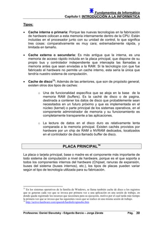 Fundamentos de Informática
Capítulo I: INTRODUCCIÓN A LA INFORMÁTICA
Tipos:
• Cache interna o primaria: Porque las nuevas tecnologías en la fabricación
de hardware colocan a esta memoria internamente dentro de la CPU. Están
incluidas en el procesador junto con su unidad de control, lo que significa
tres cosas: comparativamente es muy cara; extremadamente rápida, y
limitada en tamaño.
• Cache externa o secundaria: Es más antigua que la interna, es una
memoria de acceso rápido incluida en la placa principal, que dispone de su
propio bus y controlador independiente que intercepta las llamadas a
memoria antes que sean enviadas a la RAM. Si la tecnología con que fue
fabricado el hardware no permite un cache interno, esta sería la única que
tendría nuestro sistema de computación.
• Cache de disco13
: Además de las anteriores, que son de propósito general,
existen otros dos tipos de caches:
o Una de funcionalidad específica que se aloja en la base de la
memoria RAM (buffers). Es la caché de disco o de pagina,
destinada a contener los datos de disco que probablemente sean
necesitados en un futuro próximo y que es implementada en el
núcleo (kernel) o parte principal de los sistemas operativos, en el
componente administrador de memoria y su funcionamiento es
completamente transparente a las aplicaciones.
o La lectura de datos en el disco duro es relativamente lenta
comparada a la memoria principal. Existen cachés provistos por
hardware por un chip de RAM o NVRAM dedicados, localizados
en el controlador de disco llamado buffer de disco.
PLACA PRINCIPAL14
La placa o tarjeta principal, base o madre es el componente más importante de
todo sistema de computación a nivel de hardware, porque es el que soporta a
todos los componentes internos del hardware (Chipset, ranuras de expansión,
buses del sistema (buses internos), etc.), los tipos de placas pueden variar
según el tipo de tecnología utilizada para su fabricación.
13
En los sistemas operativos de la familia de Windows, se llama también cache de disco a los registros
que se generan cada vez que se invoca por primera vez a una aplicación en una sesión de trabajo, en
donde queda registrado los recursos que necesitara para su ejecución, motivo por el cual tarda más tiempo
la primera vez que se invoca que las siguientes veces que se realice en una misma sesión de trabajo.
14
http://active-hardware.com/spanish/hardinfo/upmobo.htm
Profesores: Daniel Slavutsky - Edgardo Barcia – Jorge Zárate Pág. 30
 