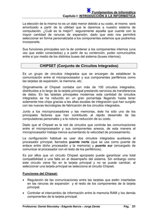 Fundamentos de Informática
Capítulo I: INTRODUCCIÓN A LA INFORMÁTICA
La elección de la misma no es un dato menor debido a su costo, el mismo será
amortizado a partir de la utilidad que le daremos a nuestro sistema de
computación. ¿Cuál es la mejor?: seguramente aquella que cuente con la
mayor cantidad de ranuras de expansión, dado que esto nos permitirá
seleccionar en forma personalizada a los componentes externos que podremos
incorporarle.
Sus funciones principales son la de contener a los componentes internos (una
vez que estén conectados) y a partir de su contención, poder comunicarlos
entre sí por medio de los distintos buses del sistema (buses internos).
CHIPSET (Conjunto de Circuitos Integrados)
Es un grupo de circuitos integrados que se encargan de establecer la
comunicación entre el microprocesador y sus componentes periféricos como
las tarjetas de expansión, la memoria, etc.
Originalmente el Chipset contaba con más de 100 circuitos integrados,
distribuidos a lo largo de la tarjeta principal prestando servicios de transferencia
de datos. En las tarjetas principales modernas esta cantidad de circuitos
integrados se ha reducido en un gran porcentaje llegando hasta tener
solamente tres chips gracias a las altas escalas de integración que han surgido
con las nuevas tecnologías de fabricación de los circuitos integrados.
Junto a los microprocesadores y las memorias, éste ha sido uno de los
principales factores que han contribuido al rápido desarrollo de las
computadoras personales y a la notoria reducción de su costo.
Dado que el Chipset es la red de circuitos que controla las comunicaciones
entre el microprocesador y sus componentes anexos, de esta manera el
microprocesador trabaja menos aumentando la velocidad de procesamiento.
La configuración habitual es usar dos circuitos integrados auxiliares al
procesador principal, llamados puente norte (que se usa como puente de
enlace entre dicho procesador y la memoria) y puente sur (encargado de
comunicar el procesador con el resto de los periféricos).
Es por ellos que un circuito Chipset apropiado puede garantizar una total
compatibilidad o una falla en el desempeño del sistema. Sin embargo como
este circuito viene fijo en la tarjeta principal y no se puede cambiar, al
seleccionar una tarjeta principal se selecciona al circuito Chipset.
Funciones del Chipset:
• Regulación de las comunicaciones entre las tarjetas que estén insertadas
en las ranuras de expansión y el resto de los componentes de la tarjeta
principal.
• Controlar el intercambio de información entre la memoria RAM y los demás
componentes de la tarjeta principal.
Profesores: Daniel Slavutsky - Edgardo Barcia – Jorge Zárate Pág. 31
 