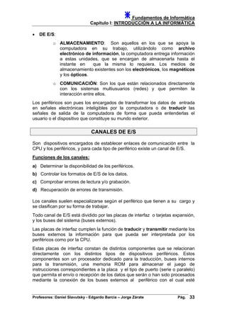 Fundamentos de Informática
Capítulo I: INTRODUCCIÓN A LA INFORMÁTICA
• DE E/S:
o ALMACENAMIENTO: Son aquellos en los que se apoya la
computadora en su trabajo, utilizándolo como archivo
electrónico de información, la computadora entrega información
a estas unidades, que se encargan de almacenarla hasta el
instante en que la misma lo requiera. Los medios de
almacenamiento existentes son los electrónicos, los magnéticos
y los ópticos.
o COMUNICACIÓN: Son los que están relacionados directamente
con los sistemas multiusuarios (redes) y que permiten la
interacción entre ellos.
Los periféricos son pues los encargados de transformar los datos de entrada
en señales electrónicas inteligibles por la computadora o de traducir las
señales de salida de la computadora de forma que pueda entenderlas el
usuario o el dispositivo que constituye su mundo exterior.
CANALES DE E/S
Son dispositivos encargados de establecer enlaces de comunicación entre la
CPU y los periféricos, y para cada tipo de periférico existe un canal de E/S.
Funciones de los canales:
a) Determinar la disponibilidad de los periféricos.
b) Controlar los formatos de E/S de los datos.
c) Comprobar errores de lectura y/o grabación.
d) Recuperación de errores de transmisión.
Los canales suelen especializarse según el periférico que tienen a su cargo y
se clasifican por su forma de trabajar.
Todo canal de E/S está dividido por las placas de interfaz o tarjetas expansión,
y los buses del sistema (buses externos).
Las placas de interfaz cumplen la función de traducir y transmitir mediante los
buses externos la información para que pueda ser interpretada por los
periféricos como por la CPU.
Estas placas de interfaz constan de distintos componentes que se relacionan
directamente con los distintos tipos de dispositivos periféricos. Estos
componentes son un procesador dedicado para la traducción, buses internos
para la transmisión, una memoria ROM para almacenar el juego de
instrucciones correspondientes a la placa y el tipo de puerto (serie o paralelo)
que permita el envío o recepción de los datos que serán o han sido procesados
mediante la conexión de los buses externos al periférico con el cual esté
Profesores: Daniel Slavutsky - Edgardo Barcia – Jorge Zárate Pág. 33
 