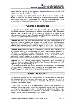 Fundamentos de Informática
Capítulo I: INTRODUCCIÓN A LA INFORMÁTICA
relacionado. La mayoría de las placas constan además de una memoria RAM
propia, como por ejemplo las de vídeo.
Algunas interfaces se insertan en las ranuras de expansión correspondientes
(slots) o como en las nuevas tecnologías de hardware donde se insertan
directamente en la placa principal y de esa forma (en cualquiera de los casos)
se comunican mediante los buses internos con el microprocesador.
PUERTOS O CONECTORES
Los puertos o conectores son parte de un canal de E/S, pueden existir
físicamente debido a las tecnologías actuales tanto en una placa de interfaz
como en una placa principal, su función es la de permitir conectar al bus
externo correspondiente a un dispositivo periférico. Existen de distinto tipo de
acuerdo a su modalidad de transferencia de datos:
Conector Paralelo: Se llama paralelo porque los datos se transmiten y se
reciben en forma simultánea por varias líneas (grupo de bits), los dispositivos
más comunes que utilizan estos conectores son las impresoras y se los conoce
también como conector PRN (PRiNter en inglés) o LPT (LPT1:, LPT2:, etc.).
Conector Serie: Los datos que se transmiten a través del puerto serie, los bits
se procesan de uno en uno (esto es, en “serie”, uno después del otro). La
velocidad de transmisión es mucho más lenta que la del puerto paralelo, ya que
el puerto paralelo permite transferir varios bits a la vez. Los puertos serie se
denominan “COMn”, donde n es un número (por ejemplo, “COM2”).
Conector USB: El Universal Serial Bus (bus universal en serie) fue creado en
1996 por siete empresas: IBM, Intel, Northern Telecom, Compaq, Microsoft,
Digital Equipment Corporation y NEC.
Es una interfaz estándar que facilita la conexión de periféricos a un ordenador.
Los dispositivos conectados son reconocidos automáticamente gracias a
Plug&Play y permite la transmisión tanto serial como paralelo.
BUSES DEL SISTEMA
Los buses del sistema son las distintas líneas de comunicación o conductores
que interconectan los diferentes elementos de un sistema. La CPU se
comunica con todas las posiciones de memoria y todos los periféricos del
sistema a través de los buses.
La función de los buses es la de transmitir los distintos tipos de información,
bien sean datos, direcciones o controles, que viajan por los hilos de los buses
en forma de ausencia o presencia de tensión sobre cada uno de ellos, porque
la ausencia de tensión será 0 y la presencia de tensión 1. Toda información que
viaja por un bus lo hace codificada en forma binaria.
Profesores: Daniel Slavutsky - Edgardo Barcia – Jorge Zárate Pág. 34
 