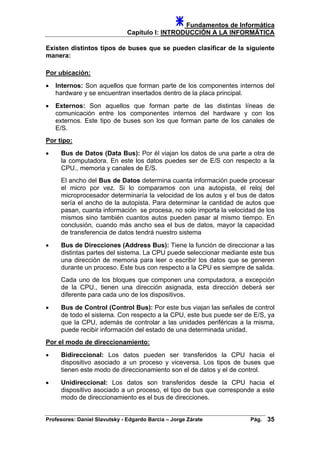Fundamentos de Informática
Capítulo I: INTRODUCCIÓN A LA INFORMÁTICA
Existen distintos tipos de buses que se pueden clasificar de la siguiente
manera:
Por ubicación:
• Internos: Son aquellos que forman parte de los componentes internos del
hardware y se encuentran insertados dentro de la placa principal.
• Externos: Son aquellos que forman parte de las distintas líneas de
comunicación entre los componentes internos del hardware y con los
externos. Este tipo de buses son los que forman parte de los canales de
E/S.
Por tipo:
• Bus de Datos (Data Bus): Por él viajan los datos de una parte a otra de
la computadora. En este los datos puedes ser de E/S con respecto a la
CPU., memoria y canales de E/S.
El ancho del Bus de Datos determina cuanta información puede procesar
el micro por vez. Si lo comparamos con una autopista, el reloj del
microprocesador determinaría la velocidad de los autos y el bus de datos
sería el ancho de la autopista. Para determinar la cantidad de autos que
pasan, cuanta información se procesa, no solo importa la velocidad de los
mismos sino también cuantos autos pueden pasar al mismo tiempo. En
conclusión, cuando más ancho sea el bus de datos, mayor la capacidad
de transferencia de datos tendrá nuestro sistema
• Bus de Direcciones (Address Bus): Tiene la función de direccionar a las
distintas partes del sistema. La CPU puede seleccionar mediante este bus
una dirección de memoria para leer o escribir los datos que se generen
durante un proceso. Este bus con respecto a la CPU es siempre de salida.
Cada uno de los bloques que componen una computadora, a excepción
de la CPU., tienen una dirección asignada, esta dirección deberá ser
diferente para cada uno de los dispositivos.
• Bus de Control (Control Bus): Por este bus viajan las señales de control
de todo el sistema. Con respecto a la CPU, este bus puede ser de E/S, ya
que la CPU, además de controlar a las unidades periféricas a la misma,
puede recibir información del estado de una determinada unidad.
Por el modo de direccionamiento:
• Bidireccional: Los datos pueden ser transferidos la CPU hacia el
dispositivo asociado a un proceso y viceversa. Los tipos de buses que
tienen este modo de direccionamiento son el de datos y el de control.
• Unidireccional: Los datos son transferidos desde la CPU hacia el
dispositivo asociado a un proceso, el tipo de bus que corresponde a este
modo de direccionamiento es el bus de direcciones.
Profesores: Daniel Slavutsky - Edgardo Barcia – Jorge Zárate Pág. 35
 