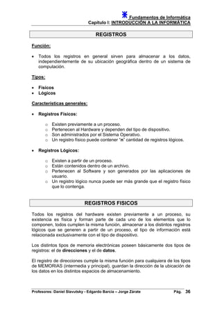 Fundamentos de Informática
Capítulo I: INTRODUCCIÓN A LA INFORMÁTICA
REGISTROS
Función:
• Todos los registros en general sirven para almacenar a los datos,
independientemente de su ubicación geográfica dentro de un sistema de
computación.
Tipos:
• Físicos
• Lógicos
Características generales:
• Registros Físicos:
o Existen previamente a un proceso.
o Pertenecen al Hardware y dependen del tipo de dispositivo.
o Son administrados por el Sistema Operativo.
o Un registro físico puede contener “n” cantidad de registros lógicos.
• Registros Lógicos:
o Existen a partir de un proceso.
o Están contenidos dentro de un archivo.
o Pertenecen al Software y son generados por las aplicaciones de
usuario.
o Un registro lógico nunca puede ser más grande que el registro físico
que lo contenga.
REGISTROS FISICOS
Todos los registros del hardware existen previamente a un proceso, su
existencia es física y forman parte de cada uno de los elementos que lo
componen, todos cumplen la misma función, almacenar a los distintos registros
lógicos que se generen a partir de un proceso, el tipo de información está
relacionada exclusivamente con el tipo de dispositivo.
Los distintos tipos de memoria electrónicas poseen básicamente dos tipos de
registros: el de direcciones y el de datos.
El registro de direcciones cumple la misma función para cualquiera de los tipos
de MEMORIAS (intermedia y principal), guardan la dirección de la ubicación de
los datos en los distintos espacios de almacenamiento.
Profesores: Daniel Slavutsky - Edgardo Barcia – Jorge Zárate Pág. 36
 