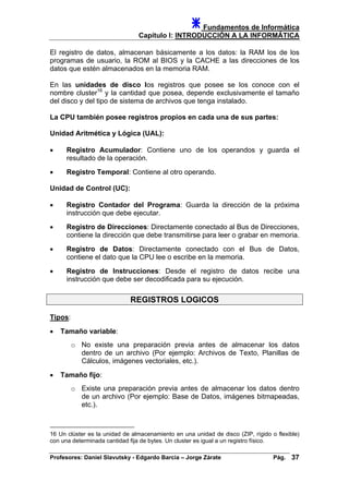 Fundamentos de Informática
Capítulo I: INTRODUCCIÓN A LA INFORMÁTICA
El registro de datos, almacenan básicamente a los datos: la RAM los de los
programas de usuario, la ROM al BIOS y la CACHE a las direcciones de los
datos que estén almacenados en la memoria RAM.
En las unidades de disco los registros que posee se los conoce con el
nombre cluster16
y la cantidad que posea, depende exclusivamente el tamaño
del disco y del tipo de sistema de archivos que tenga instalado.
La CPU también posee registros propios en cada una de sus partes:
Unidad Aritmética y Lógica (UAL):
• Registro Acumulador: Contiene uno de los operandos y guarda el
resultado de la operación.
• Registro Temporal: Contiene al otro operando.
Unidad de Control (UC):
• Registro Contador del Programa: Guarda la dirección de la próxima
instrucción que debe ejecutar.
• Registro de Direcciones: Directamente conectado al Bus de Direcciones,
contiene la dirección que debe transmitirse para leer o grabar en memoria.
• Registro de Datos: Directamente conectado con el Bus de Datos,
contiene el dato que la CPU lee o escribe en la memoria.
• Registro de Instrucciones: Desde el registro de datos recibe una
instrucción que debe ser decodificada para su ejecución.
REGISTROS LOGICOS
Tipos:
• Tamaño variable:
o No existe una preparación previa antes de almacenar los datos
dentro de un archivo (Por ejemplo: Archivos de Texto, Planillas de
Cálculos, imágenes vectoriales, etc.).
• Tamaño fijo:
o Existe una preparación previa antes de almacenar los datos dentro
de un archivo (Por ejemplo: Base de Datos, imágenes bitmapeadas,
etc.).
16 Un clúster es la unidad de almacenamiento en una unidad de disco (ZIP, rígido o flexible)
con una determinada cantidad fija de bytes. Un cluster es igual a un registro físico.
Profesores: Daniel Slavutsky - Edgardo Barcia – Jorge Zárate Pág. 37
 