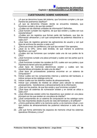 Fundamentos de Informática
Capítulo I: INTRODUCCIÓN A LA INFORMÁTICA
CUESTIONARIO SOBRE HARDWARE
1. ¿A que se denomina buses del sistema, que funciones cumplen y de que
manera los podríamos clasificar?
2. ¿A que se denomina Chipset, donde se encuentra instalado, que
funciones cumple y de que tipo existen?
3. ¿Cuáles son las distintas unidades de información? Definirlas.
4. ¿Qué función cumplen los registros, de que tipo existen y cuáles son sus
características?
5. ¿Cuáles son los registros que forman parte del hardware, que tipo de
información almacenan y con qué componente los podemos relacionar a
cada uno?
6. ¿Qué tipos de registros generan las aplicaciones de usuario y con qué
tipos de archivos los asociar a cada uno?
7. ¿Para que sirven los periféricos y de qué tipo existen? Dar ejemplos.
8. ¿Qué es la CPU, cómo está dividida, de qué manera la podemos
identificar y por qué?
9. ¿Cuáles son las funciones que cumplen cada una de sus partes de la
CPU?
10. ¿Qué funciones cumple una placa principal y cuales son las partes que la
componen?
11. ¿Qué funciones cumplen los canales de E/S, cuales son sus partes y que
importancia tienen para los periféricos?
12. ¿Qué tipos de memorias electrónicas existen y cuáles son las
características principales de cada una de ellas?
13. ¿Qué tipos de procesadores podemos encontrar en un sistema de
computación?
14. Indicar cuáles son los componentes internos y externos del hardware, e
indicar porque se los cataloga como tal.
15. Indicar cuales son los distintos medios de almacenamiento.
16. Indicar que unidades de medida se utilizan para calcular la velocidad
procesamiento, transferencia y almacenamiento de la información.
17. ¿Qué son los puertos, de que tipo existe y que funciones cumplen?
18. ¿Qué tipos de sistemas de numeración existen y en donde se utiliza a
cada uno?
19. ¿Qué diferencias existen entre los dispositivos que existen en una placa
principal con los que existen en una placa de interfaz?
20. ¿Qué componentes de un sistema de computación se los cataloga como
los más importantes desde el punto de vista del hardware y el software?
21. ¿Cómo podríamos definir a la memoria cache y a la memoria virtual, y con
qué medios de almacenamiento las podemos relacionar a cada una de
ellas?
22. ¿De qué forma administra los espacios de memoria virtual los sistemas
operativos Windows y Linux?
Profesores: Daniel Slavutsky - Edgardo Barcia – Jorge Zárate Pág. 38
 