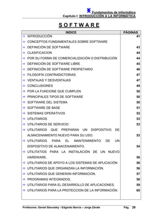 Fundamentos de Informática
Capítulo I: INTRODUCCIÓN A LA INFORMÁTICA
S O F T W A R E
INDICE PÁGINAS
INTRODUCCIÓN 41
CONCEPTOS FUNDAMENTALES SOBRE SOFTWARE
DEFINICIÓN DE SOFTWARE
CLASIFICACION
POR SU FORMA DE COMERCIALIZACIÓN O DISTRIBUCIÓN
DEFINICIÓN DE SOFTWARE LIBRE
DEFINICIÓN DE SOFTWARE PROPIETARIO
FILOSOFÍA CONTRADICTORIAS
VENTAJAS Y DESVENTAJAS
CONCLUSIONES
43
44
44
45
46
47
47
49
POR LA FUNCIONE QUE CUMPLEN 50
PRINCIPALES TIPOS DE SOFTWARE 50
SOFTWARE DEL SISTEMA
SOFTWARE DE BASE
SISTEMAS OPERATIVOS
UTILITARIOS
UTILITARIOS DE SERVICIO
UTILITARIOS QUE PREPARAN UN DISPOSITIVO DE
ALMACENAMIENTO NUEVO PARA SU USO.
UTILITARIOS PARA EL MANTENIMIENTO DE UN
DISPOSITIVO DE ALMACENAMIENTO.
UTILITATIOS PARA LA INSTALACIÓN DE UN NUEVO
HARDWARE.
UTILITARIOS DE APOYO A LOS SISTEMAS DE APLICACIÓN
UTILITARIOS QUE ORGANIZAN LA INFORMACIÓN.
UTILITARIOS QUE GENERAN INFORMACION.
PROGRAMAS INTEGRADOS.
UTILITARIOS PARA EL DESARROLLO DE APLICACIONES.
UTILITARIOS PARA LA PROTECCION DE LA INFORMACIÓN.
50
51
52
53
53
53
54
56
56
56
57
58
59
60
Profesores: Daniel Slavutsky - Edgardo Barcia – Jorge Zárate Pág. 39
 