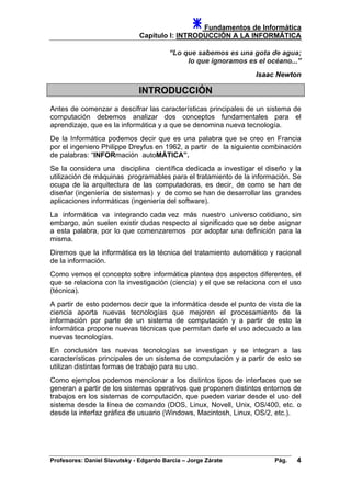 Fundamentos de Informática
Capítulo I: INTRODUCCIÓN A LA INFORMÁTICA
“Lo que sabemos es una gota de agua;
lo que ignoramos es el océano...”
Isaac Newton
INTRODUCCIÓN
Antes de comenzar a descifrar las características principales de un sistema de
computación debemos analizar dos conceptos fundamentales para el
aprendizaje, que es la informática y a que se denomina nueva tecnología.
De la Informática podemos decir que es una palabra que se creo en Francia
por el ingeniero Philippe Dreyfus en 1962, a partir de la siguiente combinación
de palabras: “INFORmación autoMÁTICA”.
Se la considera una disciplina científica dedicada a investigar el diseño y la
utilización de máquinas programables para el tratamiento de la información. Se
ocupa de la arquitectura de las computadoras, es decir, de como se han de
diseñar (ingeniería de sistemas) y de como se han de desarrollar las grandes
aplicaciones informáticas (ingeniería del software).
La informática va integrando cada vez más nuestro universo cotidiano, sin
embargo, aún suelen existir dudas respecto al significado que se debe asignar
a esta palabra, por lo que comenzaremos por adoptar una definición para la
misma.
Diremos que la informática es la técnica del tratamiento automático y racional
de la información.
Como vemos el concepto sobre informática plantea dos aspectos diferentes, el
que se relaciona con la investigación (ciencia) y el que se relaciona con el uso
(técnica).
A partir de esto podemos decir que la informática desde el punto de vista de la
ciencia aporta nuevas tecnologías que mejoren el procesamiento de la
información por parte de un sistema de computación y a partir de esto la
informática propone nuevas técnicas que permitan darle el uso adecuado a las
nuevas tecnologías.
En conclusión las nuevas tecnologías se investigan y se integran a las
características principales de un sistema de computación y a partir de esto se
utilizan distintas formas de trabajo para su uso.
Como ejemplos podemos mencionar a los distintos tipos de interfaces que se
generan a partir de los sistemas operativos que proponen distintos entornos de
trabajos en los sistemas de computación, que pueden variar desde el uso del
sistema desde la línea de comando (DOS, Linux, Novell, Unix, OS/400, etc. o
desde la interfaz gráfica de usuario (Windows, Macintosh, Linux, OS/2, etc.).
Profesores: Daniel Slavutsky - Edgardo Barcia – Jorge Zárate Pág. 4
 