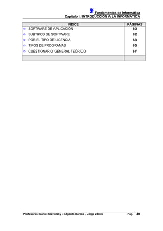 Fundamentos de Informática
Capítulo I: INTRODUCCIÓN A LA INFORMÁTICA
INDICE PÁGINAS
SOFTWARE DE APLICACIÓN
SUBTIPOS DE SOFTWARE
POR EL TIPO DE LICENCIA.
60
62
63
TIPOS DE PROGRAMAS 65
CUESTIONARIO GENERAL TEÓRICO 67
Profesores: Daniel Slavutsky - Edgardo Barcia – Jorge Zárate Pág. 40
 