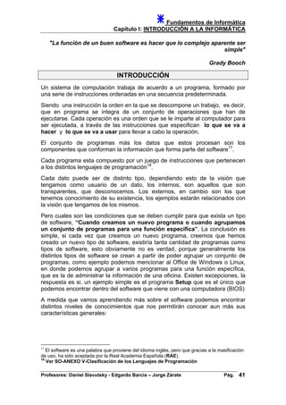 Fundamentos de Informática
Capítulo I: INTRODUCCIÓN A LA INFORMÁTICA
"La función de un buen software es hacer que lo complejo aparente ser
simple"
Grady Booch
INTRODUCCIÓN
Un sistema de computación trabaja de acuerdo a un programa, formado por
una serie de instrucciones ordenadas en una secuencia predeterminada.
Siendo una instrucción la orden en la que se descompone un trabajo, es decir,
que en programa se integra de un conjunto de operaciones que han de
ejecutarse. Cada operación es una orden que se le imparte al computador para
ser ejecutada, a través de las instrucciones que especifican lo que se va a
hacer y lo que se va a usar para llevar a cabo la operación.
El conjunto de programas más los datos que estos procesan son los
componentes que conforman la información que forma parte del software17
.
Cada programa esta compuesto por un juego de instrucciones que pertenecen
a los distintos lenguajes de programación18
.
Cada dato puede ser de distinto tipo, dependiendo esto de la visión que
tengamos como usuario de un dato, los internos, son aquellos que son
transparentes, que desconocemos. Los externos, en cambio son los que
tenemos conocimiento de su existencia, los ejemplos estarán relacionados con
la visión que tengamos de los mismos.
Pero cuales son las condiciones que se deben cumplir para que exista un tipo
de software, “Cuando creamos un nuevo programa o cuando agrupamos
un conjunto de programas para una función específica”. La conclusión es
simple, si cada vez que creamos un nuevo programa, creemos que hemos
creado un nuevo tipo de software, existiría tanta cantidad de programas como
tipos de software, esto obviamente no es verdad, porque generalmente los
distintos tipos de software se crean a partir de poder agrupar un conjunto de
programas, como ejemplo podemos mencionar al Office de Windows o Linux,
en donde podemos agrupar a varios programas para una función específica,
que es la de administrar la información de una oficina. Existen excepciones, la
respuesta es si, un ejemplo simple es el programa Setup que es el único que
podemos encontrar dentro del software que viene con una computadora (BIOS)
A medida que vamos aprendiendo más sobre el software podemos encontrar
distintos niveles de conocimientos que nos permitirán conocer aun más sus
características generales:
17
El software es una palabra que proviene del idioma inglés, pero que gracias a la masificación
de uso, ha sido aceptada por la Real Academia Española (RAE).
18
Ver SO-ANEXO V-Clasificación de los Lenguajes de Programación
Profesores: Daniel Slavutsky - Edgardo Barcia – Jorge Zárate Pág. 41
 