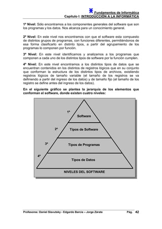 Fundamentos de Informática
Capítulo I: INTRODUCCIÓN A LA INFORMÁTICA
1º Nivel: Sólo encontramos a los componentes generales del software que son
los programas y los datos. Nos alcanza para un conocimiento general.
2º Nivel: En este nivel nos encontramos con que el software esta compuesto
de distintos grupos de programas, con funciones diferentes, permitiéndonos de
esa forma clasificarlo en distinto tipos, a partir del agrupamiento de los
programas lo componen por función.
3º Nivel: En este nivel identificamos y analizamos a los programas que
componen a cada uno de los distintos tipos de software por la función cumplen.
4º Nivel: En este nivel encontramos a los distintos tipos de datos que se
encuentran contenidos en los distintos de registros lógicos que en su conjunto
que conforman la estructura de los distintos tipos de archivos, existiendo
registros lógicos de tamaño variable (el tamaño de los registros se va
definiendo a partir del ingreso de los datos) y de tamaño fijo (el tamaño de los
registro se define antes del ingreso de los datos).
En el siguiente gráfico se plantea la jerarquía de los elementos que
conforman el software, donde existen cuatro niveles:
Software
Tipos de Software
Tipos de Programas
Tipos de Datos
C
4º
3º
2º
1º
LASIFICACIÓN DEL SOFTWARENIVELES DEL SOFTWARE
Profesores: Daniel Slavutsky - Edgardo Barcia – Jorge Zárate Pág. 42
 