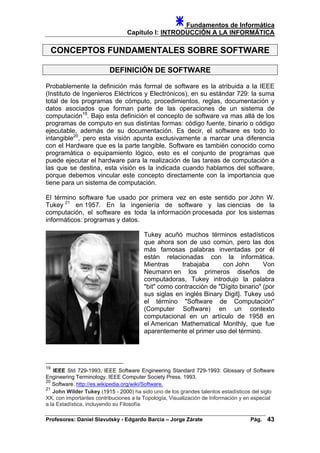 Fundamentos de Informática
Capítulo I: INTRODUCCIÓN A LA INFORMÁTICA
CONCEPTOS FUNDAMENTALES SOBRE SOFTWARE
DEFINICIÓN DE SOFTWARE
Probablemente la definición más formal de software es la atribuida a la IEEE
(Instituto de Ingenieros Eléctricos y Electrónicos), en su estándar 729: la suma
total de los programas de cómputo, procedimientos, reglas, documentación y
datos asociados que forman parte de las operaciones de un sistema de
computación19
. Bajo esta definición el concepto de software va mas allá de los
programas de computo en sus distintas formas: código fuente, binario o código
ejecutable, además de su documentación. Es decir, el software es todo lo
intangible20
, pero esta visión apunta exclusivamente a marcar una diferencia
con el Hardware que es la parte tangible. Software es también conocido como
programática o equipamiento lógico, esto es el conjunto de programas que
puede ejecutar el hardware para la realización de las tareas de computación a
las que se destina, esta visión es la indicada cuando hablamos del software,
porque debemos vincular este concepto directamente con la importancia que
tiene para un sistema de computación.
El término software fue usado por primera vez en este sentido por John W.
Tukey 21
en 1957. En la ingeniería de software y las ciencias de la
computación, el software es toda la información procesada por los sistemas
informáticos: programas y datos.
Tukey acuñó muchos términos estadísticos
que ahora son de uso común, pero las dos
más famosas palabras inventadas por él
están relacionadas con la informática.
Mientras trabajaba con John Von
Neumann en los primeros diseños de
computadoras, Tukey introdujo la palabra
"bit" como contracción de "Dígito binario" (por
sus siglas en inglés Binary Digit]. Tukey usó
el término "Software de Computación"
(Computer Software) en un contexto
computacional en un artículo de 1958 en
el American Mathematical Monthly, que fue
aparentemente el primer uso del término.
19
IEEE Std 729-1993, IEEE Software Engineering Standard 729-1993: Glossary of Software
Engineering Terminology. IEEE Computer Society Press, 1993.
20
Software. http://es.wikipedia.org/wiki/Software.
21
John Wilder Tukey (1915 - 2000) ha sido uno de los grandes talentos estadísticos del siglo
XX, con importantes contribuciones a la Topología, Visualización de Información y en especial
a la Estadística, incluyendo su Filosofía.
Profesores: Daniel Slavutsky - Edgardo Barcia – Jorge Zárate Pág. 43
 