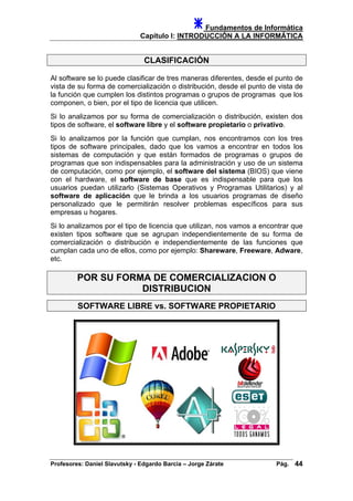 Fundamentos de Informática
Capítulo I: INTRODUCCIÓN A LA INFORMÁTICA
CLASIFICACIÓN
Al software se lo puede clasificar de tres maneras diferentes, desde el punto de
vista de su forma de comercialización o distribución, desde el punto de vista de
la función que cumplen los distintos programas o grupos de programas que los
componen, o bien, por el tipo de licencia que utilicen.
Si lo analizamos por su forma de comercialización o distribución, existen dos
tipos de software, el software libre y el software propietario o privativo.
Si lo analizamos por la función que cumplan, nos encontramos con los tres
tipos de software principales, dado que los vamos a encontrar en todos los
sistemas de computación y que están formados de programas o grupos de
programas que son indispensables para la administración y uso de un sistema
de computación, como por ejemplo, el software del sistema (BIOS) que viene
con el hardware, el software de base que es indispensable para que los
usuarios puedan utilizarlo (Sistemas Operativos y Programas Utilitarios) y al
software de aplicación que le brinda a los usuarios programas de diseño
personalizado que le permitirán resolver problemas específicos para sus
empresas u hogares.
Si lo analizamos por el tipo de licencia que utilizan, nos vamos a encontrar que
existen tipos software que se agrupan independientemente de su forma de
comercialización o distribución e independientemente de las funciones que
cumplan cada uno de ellos, como por ejemplo: Shareware, Freeware, Adware,
etc.
POR SU FORMA DE COMERCIALIZACION O
DISTRIBUCION
SOFTWARE LIBRE vs. SOFTWARE PROPIETARIO
Profesores: Daniel Slavutsky - Edgardo Barcia – Jorge Zárate Pág. 44
 