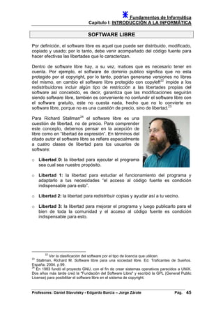 Fundamentos de Informática
Capítulo I: INTRODUCCIÓN A LA INFORMÁTICA
SOFTWARE LIBRE
Por definición, el software libre es aquel que puede ser distribuido, modificado,
copiado y usado; por lo tanto, debe venir acompañado del código fuente para
hacer efectivas las libertades que lo caracterizan.
Dentro de software libre hay, a su vez, matices que es necesario tener en
cuenta. Por ejemplo, el software de dominio publico significa que no esta
protegido por el copyright, por lo tanto, podrían generarse versiones no libres
del mismo, en cambio el software libre protegido con copyleft22
impide a los
redistribuidores incluir algún tipo de restricción a las libertades propias del
software así concebido, es decir, garantiza que las modificaciones seguirán
siendo software libre, también es conveniente no confundir el software libre con
el software gratuito, este no cuesta nada, hecho que no lo convierte en
software libre, porque no es una cuestión de precio, sino de libertad.23
Para Richard Stallman24
el software libre es una
cuestión de libertad, no de precio. Para comprender
este concepto, debemos pensar en la acepción de
libre como en “libertad de expresión”. En términos del
citado autor el software libre se refiere especialmente
a cuatro clases de libertad para los usuarios de
software:
o Libertad 0: la libertad para ejecutar el programa
sea cual sea nuestro propósito.
o Libertad 1: la libertad para estudiar el funcionamiento del programa y
adaptarlo a tus necesidades “el acceso al código fuente es condición
indispensable para esto”.
o Libertad 2: la libertad para redistribuir copias y ayudar así a tu vecino.
o Libertad 3: la libertad para mejorar el programa y luego publicarlo para el
bien de toda la comunidad y el acceso al código fuente es condición
indispensable para esto.
22
Ver la clasificación del software por el tipo de licencia que utilicen.
23
Stallman, Richard M. Software libre para una sociedad libre. Ed. Traficantes de Sueños.
España. 2004. p.99.
24
En 1983 fundó el proyecto GNU, con el fin de crear sistemas operativos parecidos a UNIX.
Dos años más tarde creó la "Fundación del Software Libre" y escribió la GPL (General Public
License) para posibilitar el software libre en el sistema de copyright.
Profesores: Daniel Slavutsky - Edgardo Barcia – Jorge Zárate Pág. 45
 