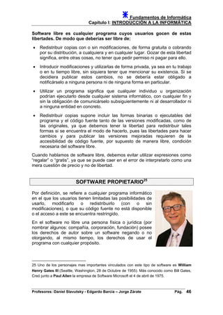 Fundamentos de Informática
Capítulo I: INTRODUCCIÓN A LA INFORMÁTICA
Software libre es cualquier programa cuyos usuarios gocen de estas
libertades. De modo que deberías ser libre de:
• Redistribuir copias con o sin modificaciones, de forma gratuita o cobrando
por su distribución, a cualquiera y en cualquier lugar. Gozar de esta libertad
significa, entre otras cosas, no tener que pedir permiso ni pagar para ello.
• Introducir modificaciones y utilizarlas de forma privada, ya sea en tu trabajo
o en tu tiempo libre, sin siquiera tener que mencionar su existencia. Si se
decidiera publicar estos cambios, no se debería estar obligado a
notificárselo a ninguna persona ni de ninguna forma en particular.
• Utilizar un programa significa que cualquier individuo u organización
podrían ejecutarlo desde cualquier sistema informático, con cualquier fin y
sin la obligación de comunicárselo subsiguientemente ni al desarrollador ni
a ninguna entidad en concreto.
• Redistribuir copias supone incluir las formas binarias o ejecutables del
programa y el código fuente tanto de las versiones modificadas, como de
las originales, ya que debemos tener la libertad para redistribuir tales
formas si se encuentra el modo de hacerlo, pues las libertades para hacer
cambios y para publicar las versiones mejoradas requieren de la
accesibilidad de código fuente, por supuesto de manera libre, condición
necesaria del software libre.
Cuando hablamos de software libre, debemos evitar utilizar expresiones como
“regalar” o “gratis”, ya que se puede caer en el error de interpretarlo como una
mera cuestión de precio y no de libertad.
SOFTWARE PROPIETARIO25
Por definición, se refiere a cualquier programa informático
en el que los usuarios tienen limitadas las posibilidades de
usarlo, modificarlo o redistribuirlo (con o sin
modificaciones), o que su código fuente no está disponible
o el acceso a este se encuentra restringido.
En el software no libre una persona física o jurídica (por
nombrar algunos: compañía, corporación, fundación) posee
los derechos de autor sobre un software negando o no
otorgando, al mismo tiempo, los derechos de usar el
programa con cualquier propósito.
25 Uno de los personajes mas importantes vinculados con este tipo de software es William
Henry Gates III (Seattle, Washington, 28 de Octubre de 1955). Más conocido como Bill Gates,
Creó junto a Paul Allen la empresa de Software Microsoft el 4 de abril de 1975.
Profesores: Daniel Slavutsky - Edgardo Barcia – Jorge Zárate Pág. 46
 