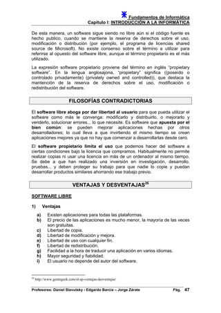 Fundamentos de Informática
Capítulo I: INTRODUCCIÓN A LA INFORMÁTICA
De esta manera, un software sigue siendo no libre aún si el código fuente es
hecho publico, cuando se mantiene la reserva de derechos sobre el uso,
modificación o distribución (por ejemplo, el programa de licencias shared
source de Microsoft). No existe consenso sobre el término a utilizar para
referirse al opuesto del software libre, aunque el término propietario es el más
utilizado.
La expresión software propietario proviene del término en inglés “propietary
software”. En la lengua anglosajona, “propietary” significa ((poseído o
controlado privadamente) (privately owned and controlled)), que destaca la
mantención de la reserva de derechos sobre el uso, modificación o
redistribución del software.
FILOSOFÍAS CONTRADICTORIAS
El software libre aboga por dar libertad al usuario para que pueda utilizar el
software como más le convenga: modificarlo y distribuirlo, o mejorarlo y
venderlo, solucionar errores... lo que necesite. Es software que apuesta por el
bien común: se pueden mejorar aplicaciones hechas por otros
desarrolladores; lo cual lleva a que invirtiendo el mismo tiempo se crean
aplicaciones mejores ya que no hay que comenzar a desarrollarlas desde cero.
El software propietario limita el uso que podemos hacer del software a
ciertas condiciones bajo la licencia que compramos. Habitualmente no permite
realizar copias ni usar una licencia en más de un ordenador al mismo tiempo.
Se debe a que han realizado una inversión en investigación, desarrollo,
pruebas... y deben proteger su trabajo para que nadie lo copie y puedan
desarrollar productos similares ahorrando ese trabajo previo.
VENTAJAS Y DESVENTAJAS26
SOFTWARE LIBRE
1) Ventajas
a) Existen aplicaciones para todas las plataformas.
b) El precio de las aplicaciones es mucho menor, la mayoría de las veces
son gratuitas.
c) Libertad de copia.
d) Libertad de modificación y mejora.
e) Libertad de uso con cualquier fin.
f) Libertad de redistribución.
g) Facilidad a la hora de traducir una aplicación en varios idiomas.
h) Mayor seguridad y fiabilidad.
i) El usuario no depende del autor del software.
26
http://www.gentegeek.com/sl-sp-ventajas-desventajas/
Profesores: Daniel Slavutsky - Edgardo Barcia – Jorge Zárate Pág. 47
 