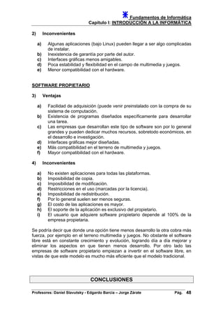 Fundamentos de Informática
Capítulo I: INTRODUCCIÓN A LA INFORMÁTICA
2) Inconvenientes
a) Algunas aplicaciones (bajo Linux) pueden llegar a ser algo complicadas
de instalar.
b) Inexistencia de garantía por parte del autor.
c) Interfaces gráficas menos amigables.
d) Poca estabilidad y flexibilidad en el campo de multimedia y juegos.
e) Menor compatibilidad con el hardware.
SOFTWARE PROPIETARIO
3) Ventajas
a) Facilidad de adquisición (puede venir preinstalado con la compra de su
sistema de computación.
b) Existencia de programas diseñados específicamente para desarrollar
una tarea.
c) Las empresas que desarrollan este tipo de software son por lo general
grandes y pueden dedicar muchos recursos, sobretodo económicos, en
el desarrollo e investigación.
d) Interfaces gráficas mejor diseñadas.
e) Más compatibilidad en el terreno de multimedia y juegos.
f) Mayor compatibilidad con el hardware.
4) Inconvenientes
a) No existen aplicaciones para todas las plataformas.
b) Imposibilidad de copia.
c) Imposibilidad de modificación.
d) Restricciones en el uso (marcadas por la licencia).
e) Imposibilidad de redistribución.
f) Por lo general suelen ser menos seguras.
g) El costo de las aplicaciones es mayor.
h) El soporte de la aplicación es exclusivo del propietario.
i) El usuario que adquiere software propietario depende al 100% de la
empresa propietaria.
Se podría decir que donde una opción tiene menos desarrollo la otra cobra más
fuerza, por ejemplo en el terreno multimedia y juegos. No obstante el software
libre está en constante crecimiento y evolución, logrando día a día mejorar y
eliminar los aspectos en que tienen menos desarrollo. Por otro lado las
empresas de software propietario empiezan a invertir en el software libre, en
vistas de que este modelo es mucho más eficiente que el modelo tradicional.
CONCLUSIONES
Profesores: Daniel Slavutsky - Edgardo Barcia – Jorge Zárate Pág. 48
 