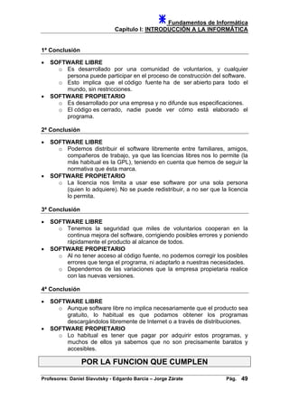 Fundamentos de Informática
Capítulo I: INTRODUCCIÓN A LA INFORMÁTICA
1ª Conclusión
• SOFTWARE LIBRE
o Es desarrollado por una comunidad de voluntarios, y cualquier
persona puede participar en el proceso de construcción del software.
o Esto implica que el código fuente ha de ser abierto para todo el
mundo, sin restricciones.
• SOFTWARE PROPIETARIO
o Es desarrollado por una empresa y no difunde sus especificaciones.
o El código es cerrado, nadie puede ver cómo está elaborado el
programa.
2ª Conclusión
• SOFTWARE LIBRE
o Podemos distribuir el software libremente entre familiares, amigos,
compañeros de trabajo, ya que las licencias libres nos lo permite (la
más habitual es la GPL), teniendo en cuenta que hemos de seguir la
normativa que ésta marca.
• SOFTWARE PROPIETARIO
o La licencia nos limita a usar ese software por una sola persona
(quien lo adquiere). No se puede redistribuir, a no ser que la licencia
lo permita.
3ª Conclusión
• SOFTWARE LIBRE
o Tenemos la seguridad que miles de voluntarios cooperan en la
continua mejora del software, corrigiendo posibles errores y poniendo
rápidamente el producto al alcance de todos.
• SOFTWARE PROPIETARIO
o Al no tener acceso al código fuente, no podemos corregir los posibles
errores que tenga el programa, ni adaptarlo a nuestras necesidades.
o Dependemos de las variaciones que la empresa propietaria realice
con las nuevas versiones.
4ª Conclusión
• SOFTWARE LIBRE
o Aunque software libre no implica necesariamente que el producto sea
gratuito, lo habitual es que podamos obtener los programas
descargándolos libremente de Internet o a través de distribuciones.
• SOFTWARE PROPIETARIO
o Lo habitual es tener que pagar por adquirir estos programas, y
muchos de ellos ya sabemos que no son precisamente baratos y
accesibles.
POR LA FUNCION QUE CUMPLEN
Profesores: Daniel Slavutsky - Edgardo Barcia – Jorge Zárate Pág. 49
 