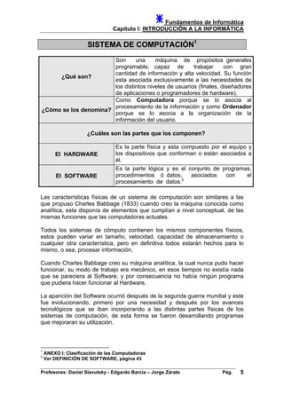 Fundamentos de Informática
Capítulo I: INTRODUCCIÓN A LA INFORMÁTICA
SISTEMA DE COMPUTACIÓN1
¿Qué son?
Son una máquina de propósitos generales
programable, capaz de trabajar con gran
cantidad de información y alta velocidad. Su función
esta asociada exclusivamente a las necesidades de
los distintos niveles de usuarios (finales, diseñadores
de aplicaciones o programadores de hardware).
¿Cómo se los denomina?
Como Computadora porque se lo asocia al
procesamiento de la información y como Ordenador
porque se lo asocia a la organización de la
información del usuario.
¿Cuáles son las partes que los componen?
El HARDWARE
Es la parte física y esta compuesto por el equipo y
los dispositivos que conforman o están asociados a
él.
El SOFTWARE
Es la parte lógica y es el conjunto de programas,
procedimientos ó datos, asociados con el
procesamiento de datos.2
Las características físicas de un sistema de computación son similares a las
que propuso Charles Babbage (1833) cuando creo la máquina conocida como
analítica, esta disponía de elementos que cumplían a nivel conceptual, de las
mismas funciones que las computadoras actuales.
Todos los sistemas de cómputo contienen los mismos componentes físicos,
estos pueden variar en tamaño, velocidad, capacidad de almacenamiento o
cualquier otra característica, pero en definitiva todos estarán hechos para lo
mismo, o sea, procesar información.
Cuando Charles Babbage creo su máquina analítica, la cual nunca pudo hacer
funcionar, su modo de trabajo era mecánico, en esos tiempos no existía nada
que se pareciera al Software, y por consecuencia no había ningún programa
que pudiera hacer funcionar al Hardware.
La aparición del Software ocurrió después de la segunda guerra mundial y este
fue evolucionando, primero por una necesidad y después por los avances
tecnológicos que se iban incorporando a las distintas partes físicas de los
sistemas de computación, de esta forma se fueron desarrollando programas
que mejoraran su utilización.
1
ANEXO I: Clasificación de las Computadoras
2
Ver DEFINICIÓN DE SOFTWARE, página 43
Profesores: Daniel Slavutsky - Edgardo Barcia – Jorge Zárate Pág. 5
 