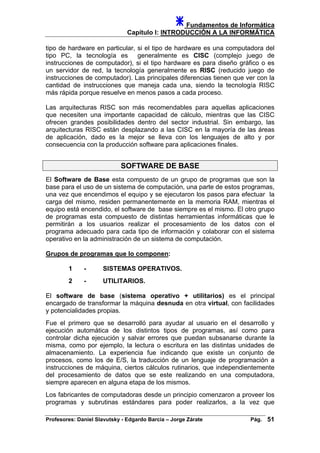 Fundamentos de Informática
Capítulo I: INTRODUCCIÓN A LA INFORMÁTICA
tipo de hardware en particular, si el tipo de hardware es una computadora del
tipo PC, la tecnología es generalmente es CISC (complejo juego de
instrucciones de computador), si el tipo hardware es para diseño gráfico o es
un servidor de red, la tecnología generalmente es RISC (reducido juego de
instrucciones de computador). Las principales diferencias tienen que ver con la
cantidad de instrucciones que maneja cada una, siendo la tecnología RISC
más rápida porque resuelve en menos pasos a cada proceso.
Las arquitecturas RISC son más recomendables para aquellas aplicaciones
que necesiten una importante capacidad de cálculo, mientras que las CISC
ofrecen grandes posibilidades dentro del sector industrial. Sin embargo, las
arquitecturas RISC están desplazando a las CISC en la mayoría de las áreas
de aplicación, dado es la mejor se lleva con los lenguajes de alto y por
consecuencia con la producción software para aplicaciones finales.
SOFTWARE DE BASE
El Software de Base esta compuesto de un grupo de programas que son la
base para el uso de un sistema de computación, una parte de estos programas,
una vez que encendimos el equipo y se ejecutaron los pasos para efectuar la
carga del mismo, residen permanentemente en la memoria RAM, mientras el
equipo está encendido, el software de base siempre es el mismo. El otro grupo
de programas esta compuesto de distintas herramientas informáticas que le
permitirán a los usuarios realizar el procesamiento de los datos con el
programa adecuado para cada tipo de información y colaborar con el sistema
operativo en la administración de un sistema de computación.
Grupos de programas que lo componen:
1 - SISTEMAS OPERATIVOS.
2 - UTILITARIOS.
El software de base (sistema operativo + utilitarios) es el principal
encargado de transformar la máquina desnuda en otra virtual, con facilidades
y potencialidades propias.
Fue el primero que se desarrolló para ayudar al usuario en el desarrollo y
ejecución automática de los distintos tipos de programas, así como para
controlar dicha ejecución y salvar errores que puedan subsanarse durante la
misma, como por ejemplo, la lectura o escritura en las distintas unidades de
almacenamiento. La experiencia fue indicando que existe un conjunto de
procesos, como los de E/S, la traducción de un lenguaje de programación a
instrucciones de máquina, ciertos cálculos rutinarios, que independientemente
del procesamiento de datos que se este realizando en una computadora,
siempre aparecen en alguna etapa de los mismos.
Los fabricantes de computadoras desde un principio comenzaron a proveer los
programas y subrutinas estándares para poder realizarlos, a la vez que
Profesores: Daniel Slavutsky - Edgardo Barcia – Jorge Zárate Pág. 51
 