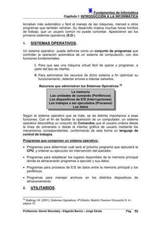 Fundamentos de Informática
Capítulo I: INTRODUCCIÓN A LA INFORMÁTICA
tornaban más automático y fácil el manejo de las máquinas, merced a otros
programas que también vendían. Su desarrollo implica muchas horas hombre
de trabajo, que un usuario común no puede concretar. Aparecieron así los
primeros sistemas operativos (S.O.).
1. SISTEMAS OPERATIVOS.
Un sistema operativo puede definirse como un conjunto de programas que
controlan la operación automática de un sistema de computación, con dos
funciones fundamentales:
I. Para que sea una máquina virtual fácil de operar y programar, a
partir del tipo de interfaz.
II. Para administrar los recursos de dicho sistema a fin optimizar su
funcionamiento, detectar errores e intentar salvarlos.
Recursos que administran los Sistemas Operativos 28
La memoria
Las unidades de comando (Periféricos)
Los dispositivos de E/S (Interrupciones)
Los trabajos a ser ejecutados (Procesos)
Los datos
Según el sistema operativo que se trate, se da distinta importancia a esas
funciones. Con el fin de facilitar la operación de un computador, un sistema
operativo descodifica un conjunto de Comandos que el usuario ordena desde
la línea de comandos o desde la interfaz gráfica de usuario mediante los
mecanismos correspondientes, conformando de esta forma un lenguaje de
control de trabajos.
Programas que componen un sistema operativo:
• Programas para determinar cuál será el próximo programa que ejecutará la
CPU, y ordenar su ejecución sin intervención del operador.
• Programas para establecer los lugares disponibles de la memoria principal
donde se almacenarán programas a ejecutar y sus datos.
• Programas para procesos de E/S de datos entre la memoria principal y los
periféricos.
• Programas para manejar archivos en los distintos dispositivos de
almacenamiento.
2. UTILITARIOS.
28
Stallings, W. (2001); Sistemas Operativos: 4ª Edición; Madrid; Pearson Educación S. A.;
página 10.
Profesores: Daniel Slavutsky - Edgardo Barcia – Jorge Zárate Pág. 52
 