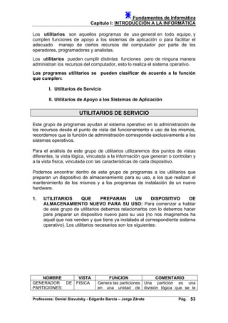 Fundamentos de Informática
Capítulo I: INTRODUCCIÓN A LA INFORMÁTICA
Los utilitarios son aquellos programas de uso general en todo equipo, y
cumplen funciones de apoyo a los sistemas de aplicación o para facilitar el
adecuado manejo de ciertos recursos del computador por parte de los
operadores, programadores y analistas.
Los utilitarios pueden cumplir distintas funciones pero de ninguna manera
administran los recursos del computador, esto lo realiza el sistema operativo.
Los programas utilitarios se pueden clasificar de acuerdo a la función
que cumplen:
I. Utilitarios de Servicio
II. Utilitarios de Apoyo a los Sistemas de Aplicación
UTILITARIOS DE SERVICIO
Este grupo de programas ayudan al sistema operativo en la administración de
los recursos desde el punto de vista del funcionamiento o uso de los mismos,
recordemos que la función de administración corresponde exclusivamente a los
sistemas operativos.
Para el análisis de este grupo de utilitarios utilizaremos dos puntos de vistas
diferentes, la vista lógica, vinculada a la información que generan o controlan y
a la vista física, vinculada con las características de cada dispositivo.
Podemos encontrar dentro de este grupo de programas a los utilitarios que
preparan un dispositivo de almacenamiento para su uso, a los que realizan el
mantenimiento de los mismos y a los programas de instalación de un nuevo
hardware.
1. UTILITARIOS QUE PREPARAN UN DISPOSITIVO DE
ALMACENAMIENTO NUEVO PARA SU USO: Para comenzar a hablar
de este grupo de utilitarios debemos relacionarlos con lo debemos hacer
para preparar un dispositivo nuevo para su uso (no nos imaginemos ha
aquel que nos venden y que tiene ya instalado al correspondiente sistema
operativo). Los utilitarios necesarios son los siguientes:
NOMBRE VISTA FUNCION COMENTARIO
GENERADOR DE
PARTICIONES:
FISICA Genera las particiones
en una unidad de
Una partición es una
división lógica que se le
Profesores: Daniel Slavutsky - Edgardo Barcia – Jorge Zárate Pág. 53
 