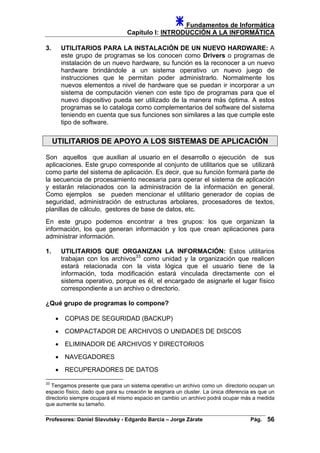 Fundamentos de Informática
Capítulo I: INTRODUCCIÓN A LA INFORMÁTICA
3. UTILITARIOS PARA LA INSTALACIÓN DE UN NUEVO HARDWARE: A
este grupo de programas se los conocen como Drivers o programas de
instalación de un nuevo hardware, su función es la reconocer a un nuevo
hardware brindándole a un sistema operativo un nuevo juego de
instrucciones que le permitan poder administrarlo. Normalmente los
nuevos elementos a nivel de hardware que se puedan ir incorporar a un
sistema de computación vienen con este tipo de programas para que el
nuevo dispositivo pueda ser utilizado de la manera más óptima. A estos
programas se lo cataloga como complementarios del software del sistema
teniendo en cuenta que sus funciones son similares a las que cumple este
tipo de software.
UTILITARIOS DE APOYO A LOS SISTEMAS DE APLICACIÓN
Son aquellos que auxilian al usuario en el desarrollo o ejecución de sus
aplicaciones. Este grupo corresponde al conjunto de utilitarios que se utilizará
como parte del sistema de aplicación. Es decir, que su función formará parte de
la secuencia de procesamiento necesaria para operar el sistema de aplicación
y estarán relacionados con la administración de la información en general.
Como ejemplos se pueden mencionar el utilitario generador de copias de
seguridad, administración de estructuras arbolares, procesadores de textos,
planillas de cálculo, gestores de base de datos, etc.
En este grupo podemos encontrar a tres grupos: los que organizan la
información, los que generan información y los que crean aplicaciones para
administrar información.
1. UTILITARIOS QUE ORGANIZAN LA INFORMACIÓN: Estos utilitarios
trabajan con los archivos33
como unidad y la organización que realicen
estará relacionada con la vista lógica que el usuario tiene de la
información, toda modificación estará vinculada directamente con el
sistema operativo, porque es él, el encargado de asignarle el lugar físico
correspondiente a un archivo o directorio.
¿Qué grupo de programas lo compone?
• COPIAS DE SEGURIDAD (BACKUP)
• COMPACTADOR DE ARCHIVOS O UNIDADES DE DISCOS
• ELIMINADOR DE ARCHIVOS Y DIRECTORIOS
• NAVEGADORES
• RECUPERADORES DE DATOS
33
Tengamos presente que para un sistema operativo un archivo como un directorio ocupan un
espacio físico, dado que para su creación le asignara un cluster. La única diferencia es que un
directorio siempre ocupará el mismo espacio en cambio un archivo podrá ocupar más a medida
que aumente su tamaño.
Profesores: Daniel Slavutsky - Edgardo Barcia – Jorge Zárate Pág. 56
 