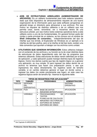 Fundamentos de Informática
Capítulo I: INTRODUCCIÓN A LA INFORMÁTICA
• ADM. DE ESTRUCTURAS ARBOLARES (ADMINISTRADOR DE
ARCHIVOS): Es un utilitario fundamental para todo sistema operativo,
dado que todo dispositivo de almacenamiento requiere de una buena
organización de la información para que cada software (programas en
general) tenga un directorio para almacenar a sus archivos. Por ese
motivo se requiere de distintos utilitarios o de un utilitario que nos
permita crear, borrar, renombrar, ver o movernos dentro de una
estructura arbolar, por ese motivo todos sistemas operativos tiene a este
utilitario como a uno de los fundamentales. En general forman parte del
núcleo o parte principal de un sistema, se los conoce con el nombre de
Shell (Interpretes de comandos), independientemente del tipo de
interfaz que nos brinde, el Explorador de Windows es un ejemplo si la
interfaz es del tipo grafica, pero si la interfaz el del tipo texto, existen una
lista comandos que apuntan a trabajar con los archivos como unidad.
2. UTILITARIOS QUE GENERAN INFORMACIÓN: Estos utilitarios trabajan
con el contenido de los archivos y su función es la de crear distintos tipos
de estructuras de datos dependiendo esto del tipo de programa que
estemos utilizando. Estas estructuras de datos vienen definidas por el tipo
de aplicación, y cada aplicación puede manejar distintos tipos de registros
lógicos. Como nos damos cuenta que tipo de registro lógico va a generar
una aplicación, es muy simple: Si para ingresar los datos dentro de un
archivo no tenemos que hacer una preparación previa, o sea que
ingresamos los datos directamente, los registros serán de tamaño
variable, si en cambio debemos generar el lugar en donde vamos a
ingresar los datos (no existe previamente ese lugar), en este caso los
registros lógicos serán de tamaño fijo. Veamos la siguiente tabla:
TIPOS DE REGISTROS POR APLICACION34
TIPO TAMAÑO PROGRAMAS ADMINISTRACION
FISICOS DEPENDE
DEL
DISPOSITIVO
SISTEMA
OPERATIVO
LOGICOS FIJO • BASE DE DATOS
• IMÁGENES BITMAPEADAS
APLICACIÓN
VARIABLE • PROCESADORES DE
TEXTOS
• PLANILLAS DE CALCULOS
• IMÁGENES VECTORIALES
• EDITORES DE SONIDO
• EDITORES DE VÍDEO
APLICACIÓN
34
Ver Capítulo IV-ARCHIVOS.
Profesores: Daniel Slavutsky - Edgardo Barcia – Jorge Zárate Pág. 57
 