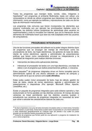 Fundamentos de Informática
Capítulo I: INTRODUCCIÓN A LA INFORMÁTICA
Todos los programas que manejen texto, sonido, video, imágenes e
hipertextos35
son programas al ambiente Multimedia, basta con utilizar una
computadora en donde se utilicen programas que interactúen con este tipo de
información, como por ejemplo los editores y reproductores de cada uno de los
tipos de información mencionados.
Los programas más comunes que tienen incorporados los elementos que
propone multimedia son por ejemplo las enciclopedias digitales como la
Wikipedia, los distintos tutores (programas de aprendizaje para usuarios no
experimentados) y todo lo vinculado con Internet, que con la interacción de los
elementos de multimedia hacen que sean los más aceptados entre los usuarios
de computadoras.
PROGRAMAS INTEGRADOS
Una de las funciones principales del software es la poder integrar distintos tipos
de programas que se encargan del manejo de información como los
procesadores de texto, las hojas electrónicas, los gestores de base de datos,
cliente de correo electrónico, agenda y administrador de presentaciones
gráficas que tienen como característica principal su independencia y la
posibilidad de integración para realizar distintas funciones:
• Intercambio de datos entre aplicaciones distintas.
• Interactuar el procesador de textos con una hoja electrónica, una base de
datos o con el programa que realiza presentaciones gráficas, o viceversa.
Estos paquetes36
de programas integrados sirven en forma completa para la
administración óptima de una oficina utilizando un sistema de cómputo y
forman parte de lo que se conoce como suite ofimática.
Estas suites suelen incluir procesador de texto, hoja de cálculo, gestión de
base de datos, cliente de correo electrónico, agenda y administrador de
presentaciones o diapositivas (Por ejemplo: Microsoft Office, Apache,
LibreOffice, etc.)
Existe un paquete de programas integrados para cada sistema operativo y han
evolucionado en forma paralela con las distintas versiones. El manejo de estas
versiones es lineal permitiendo que los distintos usuarios puedan ir
actualizando sus versiones de programas integrados sin necesidad de tener
que volver a estudiar las características básicas de cada uno.
35
Se llama hipertexto a la suma de todos los textos vinculados sobre un mismo tema, formando
de esta manera un gran texto. Estos textos pueden estar incorporados en una misma aplicación
o estar distribuidos geográficamente en cualquier lugar del planeta a los cuales se pueda
acceder por los distintos medios propuestos por Internet.
36
Conjunto de programas que formen parte de una aplicación o programa de instalación de
uno o varios programas.
Profesores: Daniel Slavutsky - Edgardo Barcia – Jorge Zárate Pág. 58
 