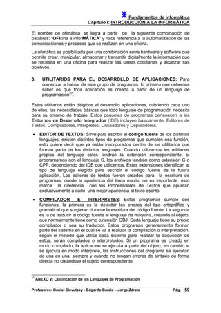 Fundamentos de Informática
Capítulo I: INTRODUCCIÓN A LA INFORMÁTICA
El nombre de ofimática se logra a partir de la siguiente combinación de
palabras: “OFIcina e inforMÁTICA” y hace referencia a la automatización de las
comunicaciones y procesos que se realizan en una oficina.
La ofimática es posibilitada por una combinación entre hardware y software que
permite crear, manipular, almacenar y transmitir digitalmente la información que
se necesita en una oficina para realizar las tareas cotidianas y alcanzar sus
objetivos.
3. UTILITARIOS PARA EL DESARROLLO DE APLICACIONES: Para
comenzar a hablar de este grupo de programas, lo primero que debemos
saber es que toda aplicación es creada a partir de un lenguaje de
programación37
.
Estos utilitarios están dirigidos al desarrollo aplicaciones, cubriendo cada uno
de ellos, las necesidades básicas que todo lenguaje de programación necesita
para su entorno de trabajo. Estos paquetes de programas pertenecen a los
Entornos de Desarrollo Integrados (IDE) incluyen básicamente: Editores de
Textos, Compiladores, Intérpretes, Linkeadores y Depuradores.
• EDITOR DE TEXTOS: Sirve para escribir el código fuente de los distintos
lenguajes, existen distintos tipos de programas que cumplen esa función,
esto quiere decir que ya están incorporados dentro de los utilitarios que
forman parte de los distintos lenguajes. Cuando utilizamos los utilitarios
propios del lenguaje estos tendrán la extensión correspondiente, si
programamos con el lenguaje C, los archivos tendrán como extensión C o
CPP, dependiendo del IDE que utilicemos. Estas extensiones identifican al
tipo de lenguaje elegido para escribir el código fuente de la futura
aplicación. Los editores de textos fueron creados para la escritura de
programas, donde la apariencia del texto escrito no es importante, esto
marca la diferencia con los Procesadores de Textos que apuntan
exclusivamente a darle una mejor apariencia al texto escrito.
• COMPILADOR E INTERPRETES: Estos programas cumple dos
funciones, la primera es la detectar los errores del tipo ortográfico y
gramatical que surgieran durante la escritura del código fuente. La segunda
es la de traducir el código fuente al lenguaje de máquina, creando al objeto,
que normalmente tiene como extensión OBJ. Cada lenguaje tiene su propio
compilador o sea su traductor. Estos programas generalmente forman
parte del sistema en el cual se va a realizar la compilación o interpretación,
según el método que utilice cada sistema para realizar la traducción de
estos, serán compilados o interpretados. Si un programa es creado en
modo compilado, la aplicación se ejecuta a partir del objeto, en cambio si
se ejecuta en modo interprete, las instrucciones del programa se ejecutan
de una en una, siempre y cuando no tengan errores de sintaxis de forma
directa no creándose el objeto correspondiente.
37
ANEXO V: Clasificación de los Lenguajes de Programación
Profesores: Daniel Slavutsky - Edgardo Barcia – Jorge Zárate Pág. 59
 