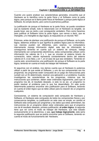 Fundamentos de Informática
Capítulo I: INTRODUCCIÓN A LA INFORMÁTICA
Cuando uno quiere analizar sus características generales, encuentra que al
Hardware se lo identifica como la parte física y al Software como la parte
lógica, pero porque se lo llama parte física al Hardware y porque parte lógica al
Software. Es simple decirlo, pero como lo podríamos justificar.
La justificación de porque el Hardware es la parte física, se puede considerar
que es bastante simple, todo lo relacionado con el Hardware es tangible, se
puede tocar, eso es cierto y por consiguiente verdadero. Pero como hacemos
para justificar al Software como la parte lógica, que vamos a decir, que es
intangible, y lo intangible es algo lógico, la respuesta es un rotundo “NO”.
Entonces, antes de plantear una justificación de porque el Software es la parte
lógica, debemos analizar lo que significa la palabra lógica para la informática.
Las visiones pueden ser diferentes, pero veamos. La computadora
internamente maneja información digital, este tipo de información la
conseguimos teniendo en cuenta que un sistema de cómputo, trabaja
internamente con componentes electrónicos, estos componentes utilizan como
información los valores de 0 y 1, que se vinculan al sistema binario de
numeración, estos valores representa constantemente dentro del sistema
valores en 0, si es falso, y en 1, en el caso de que sea verdadero. Teniendo en
cuenta esto, encontraremos una justificación de porque el Software es la parte
lógica, teniendo en cuenta el modo de trabajar del Hardware.
Si seguimos con el análisis, nos damos cuenta que al Hardware lo podemos
utilizar a partir de que existe el Software, y uno de sus componentes son los
programas, los programas están compuesto de un juego de instrucciones para
cumplir con un fin determinado, resolver una aplicación o un problema. Cuando
investigamos las características de los programas, notamos que las
instrucciones que contienen, deben estar ordenadas lógicamente, para que el
programa nos dé, el resultado deseado, si esto no es así, un programa no
podrá resolver el problema para lo que fue desarrollado. En este punto
determinante podemos encontrar otra justificación para el Software, teniendo
en cuenta el orden lógico que se debe utilizar para la creación de un programa
cualquiera.
Conclusiones, un sistema de computación está compuesto de Hardware y
Software, el Hardware esta compuesto de todos los componentes físicos y por
consecuencia tangibles, su justificación en este caso es simple, en cambio el
Software esta compuesto por programas y los datos que estos administran, las
instrucciones de un programa deben estar ordenadas para que el programa
nos de él resultado deseado, primera justificación: el orden lógico, la segunda
tiene que ver como el modo de trabajar del Hardware, que esta basado
exclusivamente en la electrónica, o sea, que trabaja lógicamente, esta sería
la segunda justificación que se podría encontrar para el Software, teniendo en
cuenta el modo de funcionamiento del Hardware.
Profesores: Daniel Slavutsky - Edgardo Barcia – Jorge Zárate Pág. 6
 