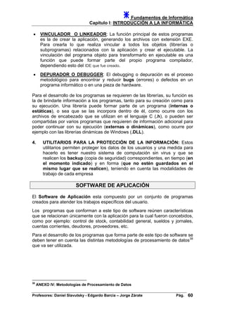 Fundamentos de Informática
Capítulo I: INTRODUCCIÓN A LA INFORMÁTICA
• VINCULADOR O LINKEADOR: La función principal de estos programas
es la de crear la aplicación, generando los archivos con extensión EXE.
Para crearla lo que realiza vincular a todos los objetos (librerías o
subprogramas) relacionados con la aplicación y crear el ejecutable. La
vinculación del programa objeto para transformarlo en ejecutable es una
función que puede formar parte del propio programa compilador,
dependiendo esto del IDE que fue creado.
• DEPURADOR O DEBUGGER: El debugging o depuración es el proceso
metodológico para encontrar y reducir bugs (errores) o defectos en un
programa informático o en una pieza de hardware.
Para el desarrollo de los programas se requieren de las librerías, su función es
la de brindarle información a los programas, tanto para su creación como para
su ejecución. Una librería puede formar parte de un programa (internas o
estáticas), o sea que se las incorpora dentro de él, como ocurre con los
archivos de encabezado que se utilizan en el lenguaje C (.h), o pueden ser
compartidas por varios programas que requieren de información adicional para
poder continuar con su ejecución (externas o dinámicas), como ocurre por
ejemplo con las librerías dinámicas de Windows (.DLL).
4. UTILITARIOS PARA LA PROTECCIÓN DE LA INFORMACIÓN: Estos
utilitarios permiten proteger los datos de los usuarios y una medida para
hacerlo es tener nuestro sistema de computación sin virus y que se
realicen los backup (copia de seguridad) correspondientes, en tiempo (en
el momento indicado) y en forma (que no estén guardados en el
mismo lugar que se realicen), teniendo en cuenta las modalidades de
trabajo de cada empresa
SOFTWARE DE APLICACIÓN
El Software de Aplicación esta compuesto por un conjunto de programas
creados para atender los trabajos específicos del usuario.
Los programas que conforman a este tipo de software reúnen características
que se relacionan únicamente con la aplicación para la cual fueron concebidos,
como por ejemplo: control de stock, contabilidad general, sueldos y jornales,
cuentas corrientes, deudores, proveedores, etc.
Para el desarrollo de los programas que forma parte de este tipo de software se
deben tener en cuenta las distintas metodologías de procesamiento de datos38
que va ser utilizada.
38
ANEXO IV: Metodologías de Procesamiento de Datos
Profesores: Daniel Slavutsky - Edgardo Barcia – Jorge Zárate Pág. 60
 