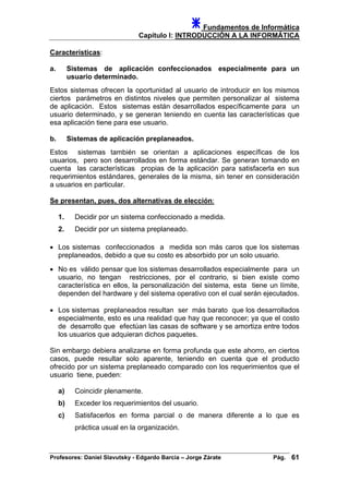 Fundamentos de Informática
Capítulo I: INTRODUCCIÓN A LA INFORMÁTICA
Características:
a. Sistemas de aplicación confeccionados especialmente para un
usuario determinado.
Estos sistemas ofrecen la oportunidad al usuario de introducir en los mismos
ciertos parámetros en distintos niveles que permiten personalizar al sistema
de aplicación. Estos sistemas están desarrollados específicamente para un
usuario determinado, y se generan teniendo en cuenta las características que
esa aplicación tiene para ese usuario.
b. Sistemas de aplicación preplaneados.
Estos sistemas también se orientan a aplicaciones específicas de los
usuarios, pero son desarrollados en forma estándar. Se generan tomando en
cuenta las características propias de la aplicación para satisfacerla en sus
requerimientos estándares, generales de la misma, sin tener en consideración
a usuarios en particular.
Se presentan, pues, dos alternativas de elección:
1. Decidir por un sistema confeccionado a medida.
2. Decidir por un sistema preplaneado.
• Los sistemas confeccionados a medida son más caros que los sistemas
preplaneados, debido a que su costo es absorbido por un solo usuario.
• No es válido pensar que los sistemas desarrollados especialmente para un
usuario, no tengan restricciones, por el contrario, si bien existe como
característica en ellos, la personalización del sistema, esta tiene un límite,
dependen del hardware y del sistema operativo con el cual serán ejecutados.
• Los sistemas preplaneados resultan ser más barato que los desarrollados
especialmente, esto es una realidad que hay que reconocer; ya que el costo
de desarrollo que efectúan las casas de software y se amortiza entre todos
los usuarios que adquieran dichos paquetes.
Sin embargo debiera analizarse en forma profunda que este ahorro, en ciertos
casos, puede resultar solo aparente, teniendo en cuenta que el producto
ofrecido por un sistema preplaneado comparado con los requerimientos que el
usuario tiene, pueden:
a) Coincidir plenamente.
b) Exceder los requerimientos del usuario.
c) Satisfacerlos en forma parcial o de manera diferente a lo que es
práctica usual en la organización.
Profesores: Daniel Slavutsky - Edgardo Barcia – Jorge Zárate Pág. 61
 