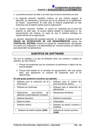 Fundamentos de Informática
Capítulo I: INTRODUCCIÓN A LA INFORMÁTICA
• La primera situación es ideal, y en este caso el ahorro económico es real.
• La segunda situación resultaría costosa, ya que hubiera pagado, al
adquirirlo, por elementos y funciones que no se utilizarán en la satisfacción
de ningún requerimiento. En este caso el sistema preplaneado es más
ambicioso que el sistema optimo para la organización.
• La tercera situación, también el ahorro es absorbido por el costo del
sistema, en este caso el usuario deberá adaptar la organización a los
requerimientos del sistema, en lugar de que el sistema satisfaga los
requerimientos de la organización.
La decisión dependerá del resultado obtenido al analizar la relación entre el
GRADO DE SATISFACCIÓN DE LOS REQUERIMIENTOS versus los
COSTOS DEL SISTEMA, teniendo en cuenta las características del paquete
en cuanto a su integración y la disponibilidad de recursos propios y/o externos
para desarrollar las aplicaciones.
SUBTIPOS DE SOFTWARE
Por qué se cataloga a un tipo de Software como una variante o subtipo de
software, por dos motivos:
1. Porque los programas que los componen ya pertenecen a alguno de los
tres principales.
2. Porque esta basado en el concepto de agrupamiento, esto que quiere
decir, que agrupamos un conjunto de programas para un fin
determinado.
En este grupo podemos encontrar, por ejemplo:
• Software para la protección de la
información
• Software para el control de
comunicaciones (redes)
• Software de multimedia • Software para el desarrollo de
aplicaciones
• Aplicaciones para Control de
sistemas y automatización industrial
• Aplicaciones ofimáticas
• Software educativo • Software empresarial
• Bases de datos • Videojuegos
• Software médico • Software de cálculo numérico y
simbólico
• Software de diseño asistido (CAD) • Software de control numérico
(CAM)
Profesores: Daniel Slavutsky - Edgardo Barcia – Jorge Zárate Pág. 62
 