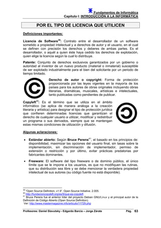 Fundamentos de Informática
Capítulo I: INTRODUCCIÓN A LA INFORMÁTICA
POR EL TIPO DE LICENCIA QUE UTILICEN
Definiciones importantes:
Licencia de Software39
: Contrato entre el desarrollador de un software
sometido a propiedad intelectual y a derechos de autor y el usuario, en el cual
se definen con precisión los derechos y deberes de ambas partes. Es el
desarrollador, o aquél a quien éste haya cedido los derechos de explotación,
quien elige la licencia según la cual lo distribuye.
Patente: Conjunto de derechos exclusivos garantizados por un gobierno o
autoridad al inventor de un nuevo producto (material o inmaterial) susceptible
de ser explotado industrialmente para el bien del solicitante por un periodo de
tiempo limitado.
Derecho de autor o copyright: Forma de protección
proporcionada por las leyes vigentes en la mayoría de los
países para los autores de obras originales incluyendo obras
literarias, dramáticas, musicales, artísticas e intelectuales,
tanto publicadas como pendientes de publicar.
Copyleft40
: Es el término que se utiliza en el ámbito
informático (se aplica de manera análoga a la creación
literaria y artística) para designar el tipo de protección jurídica
que confieren determinadas licencias que garantizan el
derecho de cualquier usuario a utilizar, modificar y redistribuir
un programa o sus derivados, siempre que se mantengan
estas mismas condiciones de utilización y difusión.
Algunas aclaraciones:
• Estándar abierto: Según Bruce Perens41
, el basado en los principios de:
disponibilidad, maximizar las opciones del usuario final, sin tasas sobre la
implementación, sin discriminación de implementador, permiso de
extensión o restricción y por último, evitar prácticas predatorias por
fabricantes dominantes.
• Freeware: El software del tipo freeware o de dominio público, el único
límite que se le impone a los usuarios, es que no modifiquen las rutinas,
que su distribución sea libre y se debe mencionar la verdadera propiedad
intelectual de sus autores (su código fuente no está disponible).
39
“Open Source Definition, v1.9”. Open Source Initiative. 2.005.
40
http://fundacioncopyleft.org/es/9/que-es-copyleft
41
Bruce Perens fue el anterior líder del proyecto Debian GNU/Linux y el principal autor de la
Definición de Código Abierto (Open Source Definition).
Ver: http://www.mastermagazine.info/articulo/11729.php
Profesores: Daniel Slavutsky - Edgardo Barcia – Jorge Zárate Pág. 63
 
