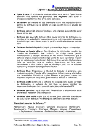 Fundamentos de Informática
Capítulo I: INTRODUCCIÓN A LA INFORMÁTICA
• Open Source: El equivalente a software libre es el término Open Source
Software, este término fue promovido Eric Raymond para evitar la
ambigüedad del término free en la plano comercial.
• Shareware: El software del tipo shareware es del tipo propietario que se
permite su distribución pero solicita un pago a partir de uso o prueba del
mismo.
• Software comercial: El desarrollado por una empresa que pretende ganar
dinero por su uso.
• Software con copyleft: Software libre cuyos términos de distribución no
permiten a los redistribuidores agregar ninguna restricción adicional cuando
lo redistribuyen o modifican, o sea, la versión modificada debe ser también
libre.
• Software de dominio público: Aquél que no está protegido con copyright.
• Software de fuente abierta: Sus términos de distribución cumplen los
criterios de distribución libre: Inclusión del código fuente, permitir
modificaciones y trabajos derivados en las mismas condiciones que el
software original, integridad del código fuente del autor y pudiendo requerir
que los trabajos derivados tengan distinto nombre o versión. Su licencia no
debe ser específica para un producto determinado, no debe poner
restricciones a otro producto que se distribuya junto con el software
licenciado y debe ser tecnológicamente neutral.
• Software libre: Proporciona la libertad de Ejecutar el programa para
cualquier propósito, Estudiar el funcionamiento del programa y adaptarlo a
sus necesidades, Redistribuir copias, Mejorar el programa y poner sus
mejoras a disposición del público, para beneficio de toda la comunidad.
• Software pirata: Solamente el software del tipo propietario puede ser ilegal
su distribución, el software del tipo libre, se puede distribuir sin
inconvenientes legales dado que está protegido por la licencia GPL.
• Software privativo: Aquél cuyo uso, redistribución o modificación están
prohibidos o necesitan una autorización.
• Software Semi Libre: Aquél que no es libre, pero viene con autorización
de usar, copiar, distribuir y modificar para particulares sin fines de lucro.
Diferentes Licencias de Software:42
Abandonware – Adware – Beerware – Careware – Crippleware – Donateware –
Donationware – Freemium – Greenware – Malware – Nagware – Postcardware
– Registerware – Scareware - Trialware (Demoware) – Vaporware.
42
Ver definiciones en: http://www.alegsa.com.ar/
Profesores: Daniel Slavutsky - Edgardo Barcia – Jorge Zárate Pág. 64
 