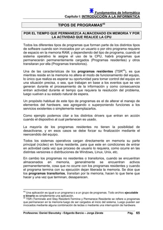 Fundamentos de Informática
Capítulo I: INTRODUCCIÓN A LA INFORMÁTICA
TIPOS DE PROGRAMAS43
POR EL TIEMPO QUE PERMANEZCA ALMACENADO EN MEMORIA Y POR
LA ACTIVIDAD QUE REALICE LA CPU
Todos los diferentes tipos de programas que forman parte de los distintos tipos
de software cuando son invocados por un usuario o por otro programa requiere
de espacio en la memoria RAM, y dependiendo del tipo de programa, cuando el
sistema operativo le asigne el uso de la CPU, habrá programas que
permanecerán permanentemente cargados (Programas residentes) y otros
transitaran por ella (Programas transitorios).
Una de las características de los programas residentes (TSR44
), es que
mientras reside en la memoria no altera el modo de funcionamiento del equipo,
lo único que realiza es esperar su oportunidad para tomar control del equipo en
una situación precisa, o sea, que trabajan en base a los eventos que se van
generan durante el procesamiento de la información y como consecuencia
entran actividad durante el tiempo que requiera la resolución del problema,
luego vuelven a su estado natural de espera.
Un propósito habitual de este tipo de programas es el de alterar el manejo de
elementos del hardware, sea agregando o superponiendo funciones a los
servicios existentes o simplemente reemplazarlos.
Como ejemplo podemos citar a los distintos drivers que entran en acción
cuando el dispositivo al cual pertenecen es usado.
La mayoría de los programas residentes no tienen la posibilidad de
desactivarse, y en esos casos se debe forzar su finalización mediante el
reencendido del equipo.
Todos los sistemas operativos cargan directamente en memoria su parte
principal (núcleo) en forma residente, para que este en condiciones de entrar
en actividad cada vez que proceso de usuario lo requiera, como ocurre en las
distintas versiones o distribuciones de Windows, Linux, Unix, etc.
En cambio los programas no residentes o transitorios, cuando se encuentran
almacenados en memoria, generalmente se encuentran activos
permanentemente, cosa que no ocurre con los programas residentes y cuando
el programa termina con su ejecución dejan liberada la memoria. Se dice que
los programas transitorios, transitan por la memoria, hacen lo que tiene que
hacer y una vez que terminan, desaparecen.
43
Una aplicación es igual a un programa o a un grupo de programas. Todo archivo ejecutable
o binario es simplemente una aplicación.
44
TSR (Terminate and Stay Resident-Termina y Permanece Residente se refiere a programas
que permanecen en la memoria luego de ser cargados al inicio del sistema. Luego pueden ser
invocados mediante alguna combinación de teclas o mediante una interrupción de hardware.
Profesores: Daniel Slavutsky - Edgardo Barcia – Jorge Zárate Pág. 65
 