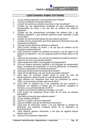 Fundamentos de Informática
Capítulo I: INTRODUCCIÓN A LA INFORMÁTICA
CUESTIONARIO SOBRE SOFTWARE
1. ¿A que se llama aplicación y como podría estar formada?
2. ¿Cuál es la definición formal del software?
3. ¿A partir de cuándo se considera que existe un tipo de software?
4. ¿Cuáles son las características principales de cada metodología de
procesamiento de datos y con que tipo de software las podemos
relacionar?
5. ¿Cuáles son las características principales del software libre y del
software propietario, y que sistemas operativos están asociados a cada
uno de ellos?
6. ¿Cuáles son las funciones básicas de todo sistema operativo?
7. ¿Cuáles son los componentes que forma parte de la información que esta
compuesto el software?
8. ¿De qué manera podríamos clasificar al software?
9. ¿Qué función cumplen los drivers y de que tipo de software se los
considera complementarios?
10. ¿Qué funciones cumplen los utilitarios de servicio y los de apoyo a los
sistemas de aplicación, y de que subgrupos están formados cada uno de
ellos?
11. ¿Qué son los protocolos y con que tipo de software los podemos asociar?
12. ¿Qué son los virus y de que tipos existen?
13. ¿Cómo podríamos definir a los lenguajes de programación?
14. ¿De qué manera podríamos clasificar a los lenguajes de programación
según: el sistema de computación, el nivel de abstracción, su propósito,
su forma de ejecutarse y en donde se ejecuten?
15. ¿Qué tipos de estructuras de programación existen?
16. ¿Qué son los algoritmos y de qué manera se pueden expresar?
17. ¿Qué tipos de memorias existen desde el punto de vista del
almacenamiento y desde el punto de vista del direccionamiento?
18. ¿Qué utilitarios son necesarios para crear una aplicación (un archivo
.EXE) y que funciones cumplen cada uno de ellos?
19. ¿Qué visión le podemos dar a los programas del tipo residente o
transitorio con respecto al tiempo que se encuentran cargados en
memoria y a su actividad (tiempo de CPU)?
20. ¿Cuáles son los tipos de software principales y por qué?
21. ¿Qué grupos de programas forman parte de los tipos de software
principales?
22. ¿Qué tipos de licencias para software existen?
23. ¿A que se llama ofimática?
24. ¿Qué es un índice y de quien dependen?
25. ¿Qué es el MBR y qué tipo de información almacena?
26. ¿Qué tipos de particiones existen y de que depende la cantidad de
particiones que podamos incorporar dentro de un dispositivo de
almacenamiento?
27. ¿Qué utilitarios generan información y que tipos de registros lógicos
genera cada uno?
28. ¿Qué son los programas integrados?
Profesores: Daniel Slavutsky - Edgardo Barcia – Jorge Zárate Pág. 67
 