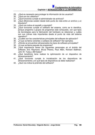 Fundamentos de Informática
Capítulo I: INTRODUCCIÓN A LA INFORMÁTICA
29. ¿Qué es necesario para proteger la información de los usuarios?
30. ¿Qué son los utilitarios?
31. ¿Qué funciones cumple el administrador de archivos?
32. ¿Qué diferencias existen desde todo punto de vista entre un archivo y un
directorio?
33. ¿Qué nos indica el copyleft y copyright?
34. ¿Qué funciones cumple el software del sistema, como se lo identifica,
porque programa o grupos de programas está compuesto, con qué tipos
de tecnologías para la fabricación del hardware se relacionan y cuáles
son sus rutinas más importantes desde el punto de vista del sistema
operativo?
35. ¿Cuáles son las características principales del software de aplicación?
36. ¿A que se llama variantes o subtipos de software? Dar ejemplos.
37. ¿Dónde se encuentran almacenados los tipos de software principales?
38. ¿A que se llama paquete de programas?
39. ¿Qué importancia tienen los siguientes personajes en el ámbito del
software: Eric Raymond, Bruce Perens, Paul Allen, Richard Stallman,
John W. Tukey y Bill Gates?
40. ¿Qué beneficios tiene realizar la optimización de un dispositivo de
almacenamiento?
41. ¿Qué funciones cumple la inicialización de los dispositivos de
almacenamiento y en qué tipos de dispositivos se debe realizarse?
42. ¿Qué nos indica la pirámide del software?
Profesores: Daniel Slavutsky - Edgardo Barcia – Jorge Zárate Pág. 68
 
