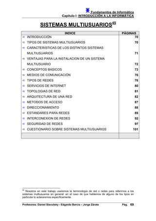 Fundamentos de Informática
Capítulo I: INTRODUCCIÓN A LA INFORMÁTICA
SISTEMAS MULTIUSUARIOS45
INDICE PÁGINAS
INTRODUCCIÓN
TIPOS DE SISTEMAS MULTIUSUARIOS
CARACTERISTICAS DE LOS DISTINTOS SISTEMAS
MULTIUSUARIOS
VENTAJAS PARA LA INSTALACION DE UN SISTEMA
MULTIUSUARIO
CONCEPTOS BASICOS
MEDIOS DE COMUNICACIÓN
TIPOS DE REDES
SERVICIOS DE INTERNET
TOPOLOGIAS DE RED
ARQUITECTURA DE UNA RED
METODOS DE ACCESO
DIRECCIONAMIENTO
ESTANDARES PARA REDES
INTERCONEXION DE REDES
SEGURIDAD DE REDES
70
70
71
72
73
76
78
80
81
82
87
88
89
92
97
CUESTIONARIO SOBRE SISTEMAS MULTIUSUARIOS 101
45
Nosotros en este trabajo usaremos la terminología de red o redes para referirnos a los
sistemas multiusuarios en general: en el caso de que hablemos de alguno de los tipos en
particular lo aclararemos específicamente.
Profesores: Daniel Slavutsky - Edgardo Barcia – Jorge Zárate Pág. 69
 