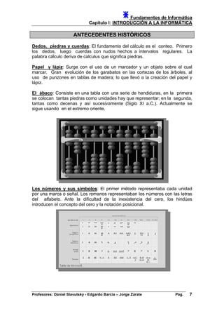 Fundamentos de Informática
Capítulo I: INTRODUCCIÓN A LA INFORMÁTICA
ANTECEDENTES HISTÓRICOS
Dedos, piedras y cuerdas: El fundamento del cálculo es el conteo. Primero
los dedos, luego cuerdas con nudos hechos a intervalos regulares. La
palabra cálculo deriva de calculus que significa piedras.
Papel y lápiz: Surge con el uso de un marcador y un objeto sobre el cual
marcar. Gran evolución de los garabatos en las cortezas de los árboles, al
uso de punzones en tablas de madera; lo que llevó a la creación del papel y
lápiz.
El ábaco: Consiste en una tabla con una serie de hendiduras, en la primera
se colocan tantas piedras como unidades hay que representar; en la segunda,
tantas como decenas y así sucesivamente (Siglo XI a.C.). Actualmente se
sigue usando en el extremo oriente.
os números y sus símbolosL : El primer método representaba cada unidad
por una marca o señal. Los romanos representaban los números con las letras
del alfabeto. Ante la dificultad de la inexistencia del cero, los hindúes
introducen el concepto del cero y la notación posicional.
Profesores: Daniel Slavutsky - Edgardo Barcia – Jorge Zárate Pág. 7
 