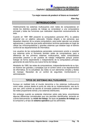 Fundamentos de Informática
Capítulo I: INTRODUCCIÓN A LA INFORMÁTICA
“La mejor manera de predecir el futuro es inventarlo”
Alan Kay
INTRODUCCIÓN
Históricamente los sistemas multiusuarios eran redes de computadoras en
donde los distintos puestos de trabajo se conectaban a una computadora
principal y todas las funciones que realizaban dependían exclusivamente de
esta.
Cuando en 1981 IBM presentó la computadora personal (PC), la palabra
personal era un adjetivo adecuado. Estaba dirigido a las personas que
deseaban disponer de su propia computadora, para poder ejecutar sus propias
aplicaciones, y sobre las que podía administrar archivos personales en lugar de
utilizar las minicomputadoras y grandes sistemas que estaban bajo el estricto
control de los departamentos de informática.
Los usuarios de las computadoras personales comenzaron pronto a conectar
sus sistemas entre sí formando también redes de computadoras, pero a
diferencia de los primeros sistemas multiusuarios, estas computadoras
personales pasaron a ser puestos de trabajo inteligentes porque podían
trabajar de forma dependiente o independiente de la computadora principal,
generando de esta forma una nueva forma de trabajo.
Alrededor de 1985, las redes de computadoras, independientemente de su tipo,
se hicieron tan grandes y complejas que el control volvió a los departamentos
de informática. En la actualidad, las redes no son elementos simples y fáciles
de manejar. Necesitan de un control de seguridad, monitorización y
administración.
TIPOS DE SISTEMAS MULTIUSUARIOS
Aunque en realidad todo el mundo denomina a los sistemas multiusuarios
como redes, porque desde el punto de vista de su implementación, eso es lo
que son, pero cuando se apunta al concepto podemos encontrar que existen
las redes propiamente dichas y los sistemas distribuidos.
Sin embargo cuando se pretende interiorizar sobre este tema, encontramos
algunas diferencias conceptuales que nos permiten identificarlas, teniendo en
cuenta básicamente: su modo de trabajo, los tipos de puestos de trabajo que
la componen y el tipo de sistema operativo que los administra.
Profesores: Daniel Slavutsky - Edgardo Barcia – Jorge Zárate Pág. 70
 
