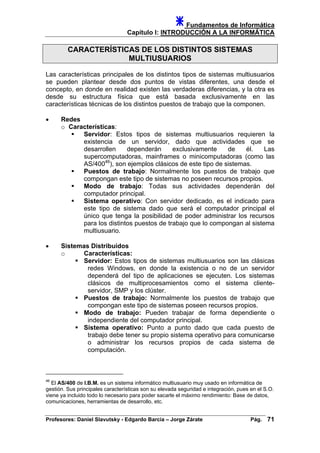 Fundamentos de Informática
Capítulo I: INTRODUCCIÓN A LA INFORMÁTICA
CARACTERÍSTICAS DE LOS DISTINTOS SISTEMAS
MULTIUSUARIOS
Las características principales de los distintos tipos de sistemas multiusuarios
se pueden plantear desde dos puntos de vistas diferentes, una desde el
concepto, en donde en realidad existen las verdaderas diferencias, y la otra es
desde su estructura física que está basada exclusivamente en las
características técnicas de los distintos puestos de trabajo que la componen.
• Redes
o Características:
Servidor: Estos tipos de sistemas multiusuarios requieren la
existencia de un servidor, dado que actividades que se
desarrollen dependerán exclusivamente de él. Las
supercomputadoras, mainframes o minicomputadoras (como las
AS/40046
), son ejemplos clásicos de este tipo de sistemas.
Puestos de trabajo: Normalmente los puestos de trabajo que
compongan este tipo de sistemas no poseen recursos propios.
Modo de trabajo: Todas sus actividades dependerán del
computador principal.
Sistema operativo: Con servidor dedicado, es el indicado para
este tipo de sistema dado que será el computador principal el
único que tenga la posibilidad de poder administrar los recursos
para los distintos puestos de trabajo que lo compongan al sistema
multiusuario.
• Sistemas Distribuidos
o Características:
Servidor: Estos tipos de sistemas multiusuarios son las clásicas
redes Windows, en donde la existencia o no de un servidor
dependerá del tipo de aplicaciones se ejecuten. Los sistemas
clásicos de multiprocesamientos como el sistema cliente-
servidor, SMP y los clúster.
Puestos de trabajo: Normalmente los puestos de trabajo que
compongan este tipo de sistemas poseen recursos propios.
Modo de trabajo: Pueden trabajar de forma dependiente o
independiente del computador principal.
Sistema operativo: Punto a punto dado que cada puesto de
trabajo debe tener su propio sistema operativo para comunicarse
o administrar los recursos propios de cada sistema de
computación.
46
El AS/400 de I.B.M. es un sistema informático multiusuario muy usado en informática de
gestión. Sus principales características son su elevada seguridad e integración, pues en el S.O.
viene ya incluido todo lo necesario para poder sacarle el máximo rendimiento: Base de datos,
comunicaciones, herramientas de desarrollo, etc.
Profesores: Daniel Slavutsky - Edgardo Barcia – Jorge Zárate Pág. 71
 