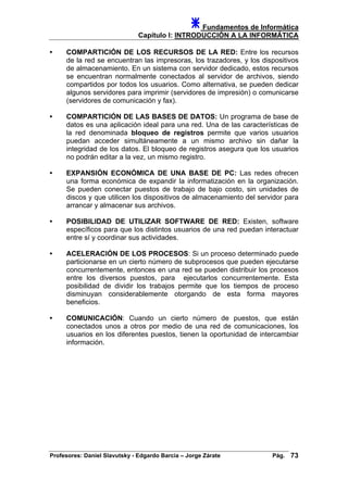 Fundamentos de Informática
Capítulo I: INTRODUCCIÓN A LA INFORMÁTICA
• COMPARTICIÓN DE LOS RECURSOS DE LA RED: Entre los recursos
de la red se encuentran las impresoras, los trazadores, y los dispositivos
de almacenamiento. En un sistema con servidor dedicado, estos recursos
se encuentran normalmente conectados al servidor de archivos, siendo
compartidos por todos los usuarios. Como alternativa, se pueden dedicar
algunos servidores para imprimir (servidores de impresión) o comunicarse
(servidores de comunicación y fax).
• COMPARTICIÓN DE LAS BASES DE DATOS: Un programa de base de
datos es una aplicación ideal para una red. Una de las características de
la red denominada bloqueo de registros permite que varios usuarios
puedan acceder simultáneamente a un mismo archivo sin dañar la
integridad de los datos. El bloqueo de registros asegura que los usuarios
no podrán editar a la vez, un mismo registro.
• EXPANSIÓN ECONÓMICA DE UNA BASE DE PC: Las redes ofrecen
una forma económica de expandir la informatización en la organización.
Se pueden conectar puestos de trabajo de bajo costo, sin unidades de
discos y que utilicen los dispositivos de almacenamiento del servidor para
arrancar y almacenar sus archivos.
• POSIBILIDAD DE UTILIZAR SOFTWARE DE RED: Existen, software
específicos para que los distintos usuarios de una red puedan interactuar
entre sí y coordinar sus actividades.
• ACELERACIÓN DE LOS PROCESOS: Si un proceso determinado puede
particionarse en un cierto número de subprocesos que pueden ejecutarse
concurrentemente, entonces en una red se pueden distribuir los procesos
entre los diversos puestos, para ejecutarlos concurrentemente. Esta
posibilidad de dividir los trabajos permite que los tiempos de proceso
disminuyan considerablemente otorgando de esta forma mayores
beneficios.
• COMUNICACIÓN: Cuando un cierto número de puestos, que están
conectados unos a otros por medio de una red de comunicaciones, los
usuarios en los diferentes puestos, tienen la oportunidad de intercambiar
información.
Profesores: Daniel Slavutsky - Edgardo Barcia – Jorge Zárate Pág. 73
 
