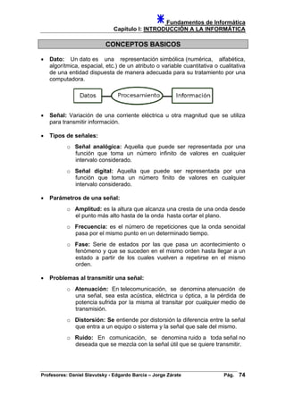 Fundamentos de Informática
Capítulo I: INTRODUCCIÓN A LA INFORMÁTICA
CONCEPTOS BASICOS
• Dato: Un dato es una representación simbólica (numérica, alfabética,
algorítmica, espacial, etc.) de un atributo o variable cuantitativa o cualitativa
de una entidad dispuesta de manera adecuada para su tratamiento por una
computadora.
• Señal: Variación de una corriente eléctrica u otra magnitud que se utiliza
para transmitir información.
• Tipos de señales:
o Señal analógica: Aquella que puede ser representada por una
función que toma un número infinito de valores en cualquier
intervalo considerado.
o Señal digital: Aquella que puede ser representada por una
función que toma un número finito de valores en cualquier
intervalo considerado.
• Parámetros de una señal:
o Amplitud: es la altura que alcanza una cresta de una onda desde
el punto más alto hasta de la onda hasta cortar el plano.
o Frecuencia: es el número de repeticiones que la onda senoidal
pasa por el mismo punto en un determinado tiempo.
o Fase: Serie de estados por las que pasa un acontecimiento o
fenómeno y que se suceden en el mismo orden hasta llegar a un
estado a partir de los cuales vuelven a repetirse en el mismo
orden.
• Problemas al transmitir una señal:
o Atenuación: En telecomunicación, se denomina atenuación de
una señal, sea esta acústica, eléctrica u óptica, a la pérdida de
potencia sufrida por la misma al transitar por cualquier medio de
transmisión.
o Distorsión: Se entiende por distorsión la diferencia entre la señal
que entra a un equipo o sistema y la señal que sale del mismo.
o Ruido: En comunicación, se denomina ruido a toda señal no
deseada que se mezcla con la señal útil que se quiere transmitir.
Profesores: Daniel Slavutsky - Edgardo Barcia – Jorge Zárate Pág. 74
 